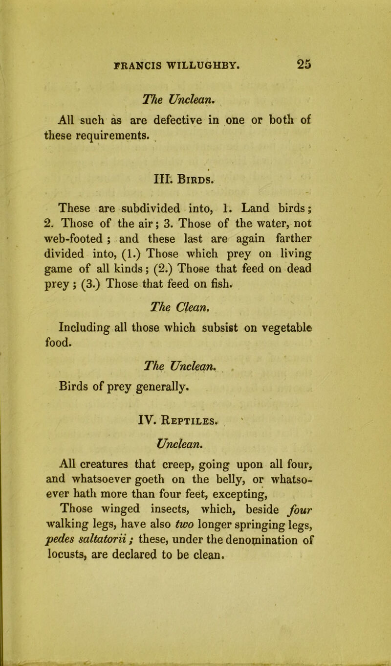 The Unclean. All such as are defective in one or both of these requirements. I III. Birds. These are subdivided into, 1. Land birds; % Those of the air; 3. Those of the water, not web-footed ; and these last are again farther divided into, (1.) Those which prey on living game of all kinds; (2.) Those that feed on dead prey ; (3.) Those that feed on fish. The Clean. Including all those which subsist on vegetable food. The Unclean. Birds of prey generally. IV. Reptiles. Unclean. All creatures that creep, going upon all four, and whatsoever goeth on the belly, or whatso- ever hath more than four feet, excepting. Those winged insects, which, beside four walking legs, have also two longer springing legs, pedes saltatorii; these, under the denomination of locusts, are declared to be clean.