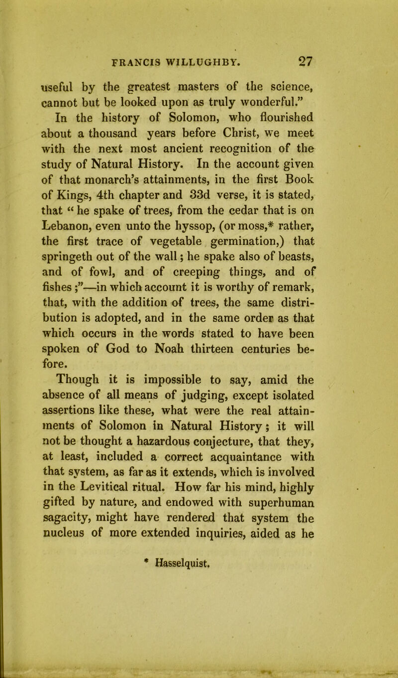 useful by the greatest masters of the science, cannot but be looked upon as truly wonderful.” In the history of Solomon, who flourished about a thousand years before Christ, we meet with the next most ancient recognition of the study of Natural History. In the account given of that monarch’s attainments, in the first Book of Kings, 4th chapter and 33d verse, it is stated, that “ he spake of trees, from the cedar that is on Lebanon, even unto the hyssop, (or moss,* rather, the first trace of vegetable germination,) that springeth out of the wall; he spake also of beasts, and of fowl, and of creeping things, and of fishes—in which account it is worthy of remark, that, with the addition of trees, the same distri- bution is adopted, and in the same order as that which occurs in the words stated to have been spoken of God to Noah thirteen centuries be- fore. Though it is impossible to say, amid the absence of all means of judging, except isolated assertions like these, what were the real attain- ments of Solomon in Natural History; it will not be thought a hazardous conjecture, that they, at least, included a correct acquaintance with that system, as far as it extends, which is involved in the Levitical ritual. How far his mind, highly gifted by nature, and endowed with superhuman sagacity, might have rendered that system the nucleus of more extended inquiries, aided as he • Hasselquist.