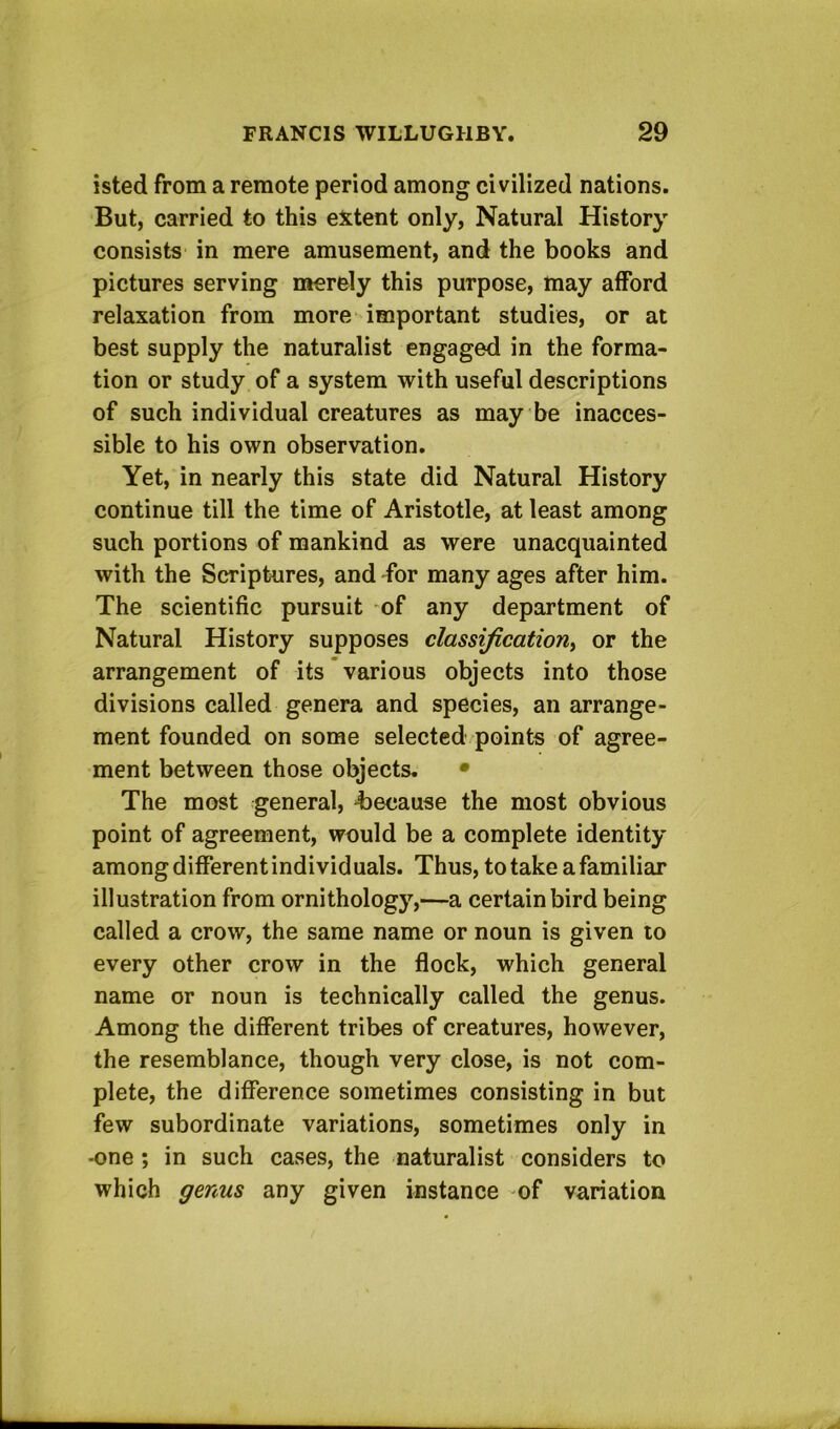 isted from a remote period among civilized nations. But, carried to this extent only, Natural History consists in mere amusement, and the books and pictures serving merely this purpose, may afford relaxation from more important studies, or at best supply the naturalist engaged in the forma- tion or study of a system with useful descriptions of such individual creatures as maybe inacces- sible to his own observation. Yet, in nearly this state did Natural History continue till the time of Aristotle, at least among such portions of mankind as were unacquainted with the Scriptures, and 'for many ages after him. The scientific pursuit of any department of Natural History supposes classification^ or the arrangement of its various objects into those divisions called genera and species, an arrange- ment founded on some selected points of agree- ment between those objects. • The most general, ^because the most obvious point of agreement, would be a complete identity among different individ uals. Thus, to take a familiar illustration from ornithology,—a certain bird being called a crow, the same name or noun is given lo every other crow in the flock, which general name or noun is technically called the genus. Among the different tribes of creatures, however, the resemblance, though very close, is not com- plete, the difference sometimes consisting in but few subordinate variations, sometimes only in -one ; in such cases, the naturalist considers to which genus any given instance of variation