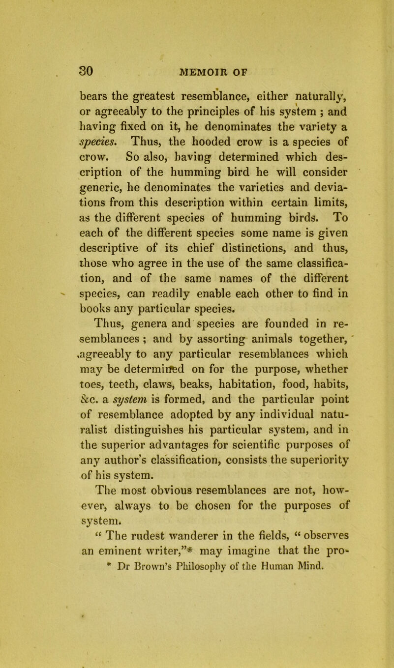 bears the greatest resemblance, either naturally, or agreeably to the principles of his system ; and having fixed on it, he denominates the variety a species. Thus, the hooded crow is a species of crow. So also, having determined which des- cription of the humming bird he will consider generic, he denominates the varieties and devia- tions from this description within certain limits, as the different species of humming birds. To each of the different species some name is given descriptive of its chief distinctions, and thus, those who agree in the use of the same classifica- tion, and of the same names of the different species, can readily enable each other to find in books any particular species. Thus, genera and species are founded in re- semblances ; and by assorting animals together,' .agreeably to any particular resemblances which may be determiifed on for the purpose, whether toes, teeth, claws, beaks, habitation, food, habits, Szc. a system is formed, and the particular point of resemblance adopted by any individual natu- ralist distinguishes his particular system, and in the superior advantages for scientific purposes of any author’s classification, consists the superiority of his system. The most obvious resemblances are not, how- ever, always to be chosen for the purposes of system. “ The rudest wanderer in the fields, “ observes an eminent writer,”* may imagine that the pro- * Dr Brown’s Philosophy of the Human Mind.