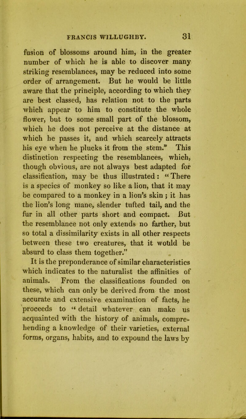 fusion of blossoms around him, in the greater number of which he is able to discover many striking resemblances, may be reduced into some order of arrangement. But he would be little aware that the principle, according to which they are best classed, has relation not to the parts which appear to him to constitute the whole flower, but to some small part of the blossom, which he does not perceive at the distance at which he passes it, and which scarcely attracts his eye when he plucks it from the stem.” This distinction respecting the resemblances, which, though obvious, are not always best adapted for classification, may be thus illustrated: “ There is a species of monkey so like a lion, that it may be compared to a monkey in a lion’s skin ; it has the lion’s long mane, slender tufted tail, and the fur in all other parts short and compact. But the resemblance not only extends no farther, but so total a dissimilarity exists in all other respects between these two creatures, that it wotild be absurd to class them together.” It is the preponderance of similar characteristics which indicates to the naturalist the afiinities of animals. From the classifications founded on these, which can only be derived from the most accurate and extensive examination of facts, he proceeds to “ detail whatever can make us acquainted with the history of animals, compre- hending a knowledge of their varieties, external forms, organs, habits, and to expound the laws by