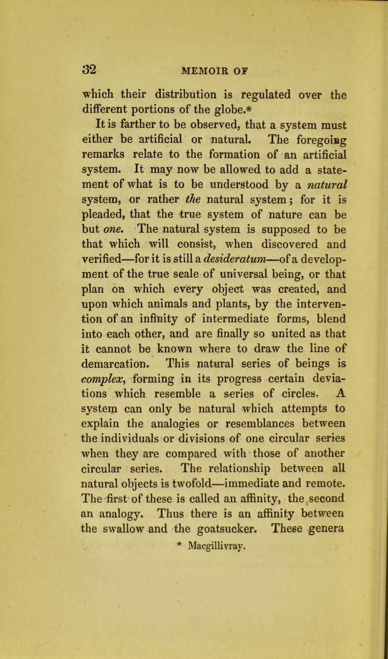 which their distribution is regulated over the different portions of the globe.* It is farther to be observed, that a system must either be artificial or natural. The foregoing remarks relate to the formation of an artificial system. It may now be allowed to add a state- ment of what is to be understood by a natural system, or rather the natural system; for it is pleaded, that the true system of nature can be but one. The natural system is supposed to be that which will consist, when discovered and verified—for it is still a desideratum—of a develop- ment of the true scale of universal being, or that plan on which every object was created, and upon which animals and plants, by the interven- tion of an infinity of intermediate forms, blend into each other, and are finally so united as that it cannot be known where to draw the line of demarcation. This natural series of beings is complex, forming in its progress certain devia- tions which resemble a series of circles. A system can only be natural which attempts to explain the analogies or resemblances between the individuals or divisions of one circular series when they are compared with • those of another circular series. The relationship between all natural objects is twofold—immediate and remote. The first of these is called an affinity, the,second an analogy. Thus there is an affinity between the swallow and the goatsucker. These genera * MacgilUvray.