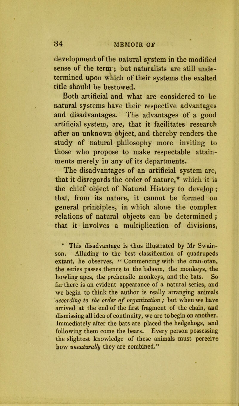 development of the natural system in the modified sense of the term'; but naturalists are still unde- termined upon wliich of their systems the exalted title shjould be bestowed. Both artificial and what are considered to be natural systems have their respective advantages and disadvantages. The advantages of a good artificial system, are, that it facilitates research after an unknown object, and thereby renders the study of natural philosophy more inviting to those who propose to make respectable attain- ments merely in any of its departments. The disadvantages of an artificial system are, that it disregards the order of nature,* which it is the chief object of Natural History to develop; that, from its nature, it cannot be formed on general principles, in which alone the complex relations of natural objects can be determined; that it involves a multiplication of divisions, * This disadvantage is thus illustrated by Mr Swain- son. Alluding to the best classification of quadrupeds extant, he observes, “ Commencing with the oran-otan, the series passes thence to the baboon, the monkeys, the howling apes, the prehensile monkeys, and the bats. So far there is an evident appearance of a natural series, and we begin to think the author is really arranging animals according to the order of organization ; but when we have arrived at the end of the first fragment of the chain, and dismissing all idea of continuity, we are to begin on another. Immediately after the bats are placed the hedgehogs, and following them come the bears. Every person possessing the slightest knowledge of these animals must perceive bow unnaturally they are combined.”