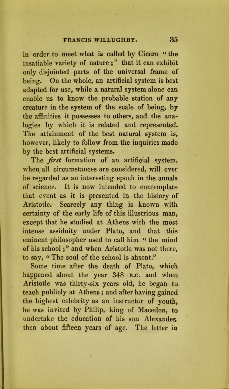 in order to meet what is called by Cicero “ the insatiable variety of nature that it can exhibit only disjointed parts of the universal frame of being. On the whole, an artificial system is best adapted for use, while a natural system alone can enable us to know the probable station of any creature in the system of the scale of being, by the affinities it possesses to others, and the ana- logies by which it is related and represented. The attainment of the best natural system is, however, likely to follow from the inquiries made by the best artificial systems. The first formation of an artificial system, when all circumstances are considered, will ever be regarded as an interesting epoch in the annals of science. It is now intended to contemplate that event as it is presented in the history of Aristotle. Scarcely any thing is known with certainty of the early life of this illustrious man, except that he studied at Athens with the most intense assiduity under Plato, and that this eminent philosopher used to call him the mind of his schooland when Aristotle was not there, to say, “ The soul of the school is absent.” Some time after the death of Plato, which happened about the year 348 b.c. and when Aristotle was thirty-six years old, he began to teach publicly at Athens; and after having gained the highest celebrity as an instructor of youth, he was invited by Philip, king of Macedon, to undertake the education of his son Alexander then about fifteen years of age. The letter in