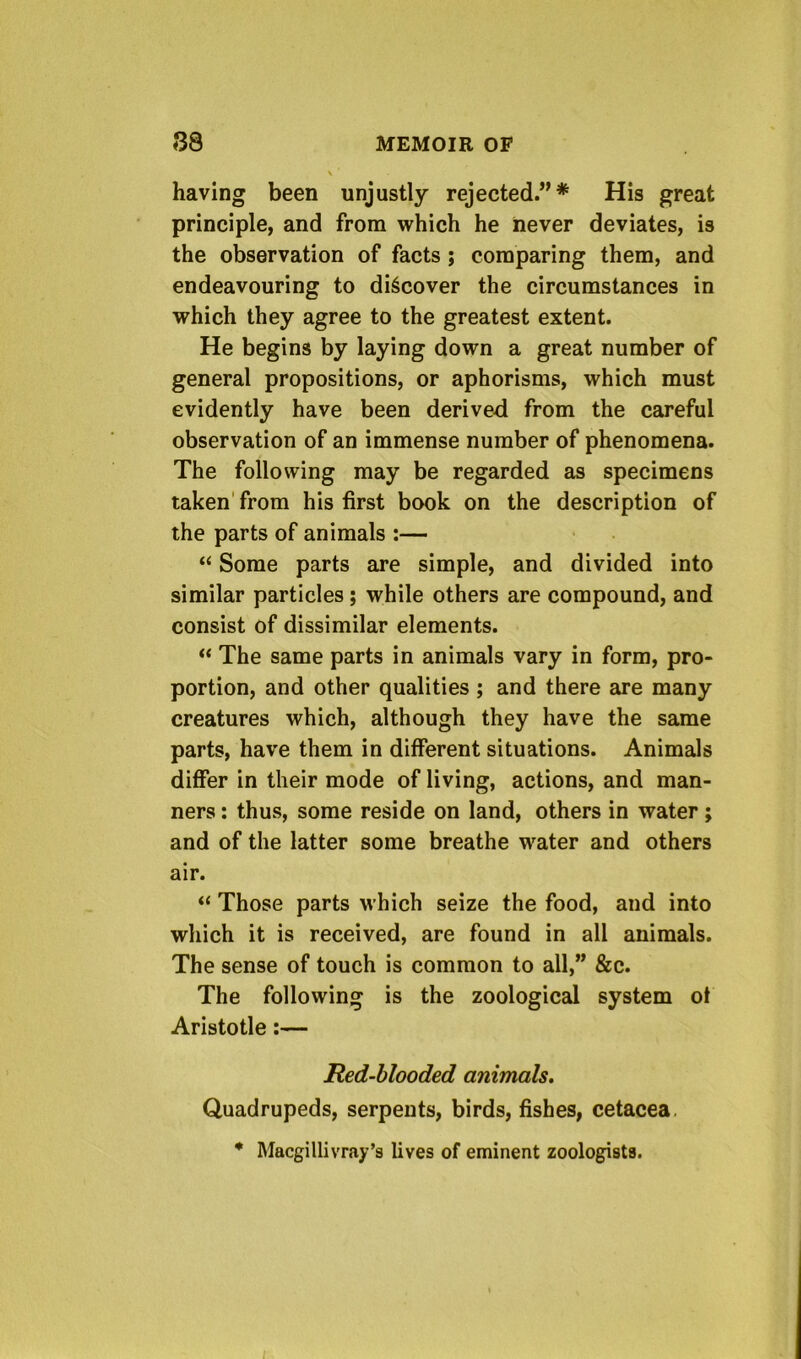 having been unjustly rejected.”* His great principle, and from which he iiever deviates, is the observation of facts; comparing them, and endeavouring to discover the circumstances in which they agree to the greatest extent. He begins by laying down a great number of general propositions, or aphorisms, which must evidently have been derived from the careful observation of an immense number of phenomena. The following may be regarded as specimens taken'from his first book on the description of the parts of animals :— “ Some parts are simple, and divided into similar particles; while others are compound, and consist of dissimilar elements. “ The same parts in animals vary in form, pro- portion, and other qualities ; and there are many creatures which, although they have the same parts, have them in different situations. Animals differ in their mode of living, actions, and man- ners : thus, some reside on land, others in water; and of the latter some breathe water and others air. “ Those parts which seize the food, and into which it is received, are found in all animals. The sense of touch is common to all,” &c. The following is the zoological system of Aristotle:— Red-blooded animals. Quadrupeds, serpents, birds, fishes, cetacea. * Macgillivray’s lives of eminent zoologists.