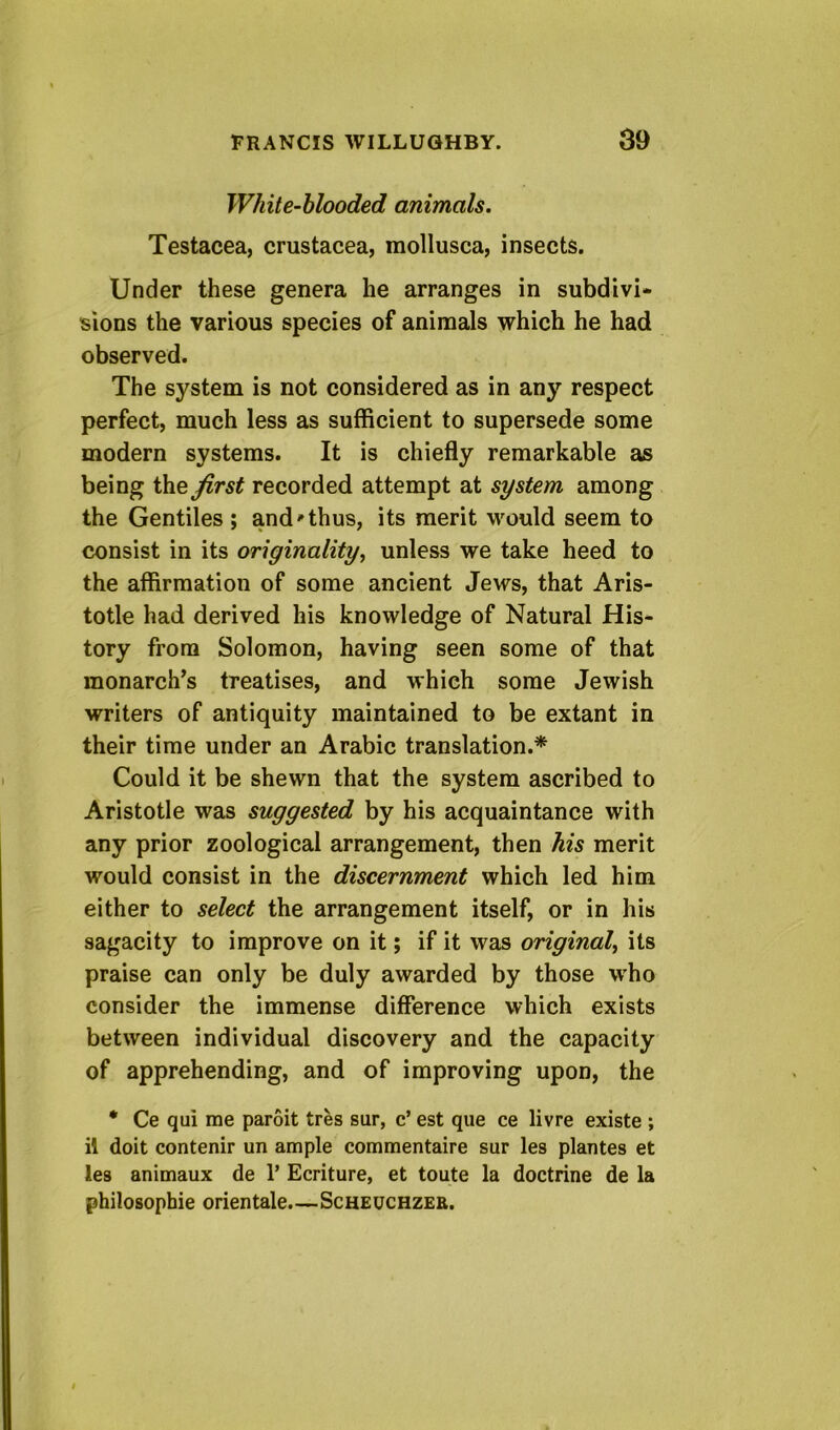 White-hlooded animals. Testacea, Crustacea, mollusca, insects. Under these genera he arranges in subdivi- sions the various species of animals which he had observed. The system is not considered as in any respect perfect, much less as sufficient to supersede some modern systems. It is chiefly remarkable as being the Jirst recorded attempt at system among the Gentiles ; and'thus, its merit w^ould seem to consist in its originality^ unless we take heed to the affirmation of some ancient Jews, that Aris- totle had derived his knowledge of Natural His- tory from Solomon, having seen some of that monarch’s treatises, and which some Jewish writers of antiquity maintained to be extant in their time under an Arabic translation.* Could it be shewn that the system ascribed to Aristotle was suggested by his acquaintance with any prior zoological arrangement, then his merit would consist in the discernment which led him either to select the arrangement itself, or in his sagacity to improve on it; if it was original^ its praise can only be duly awarded by those who consider the immense difference which exists between individual discovery and the capacity of apprehending, and of improving upon, the • Ce qui me paroit tres sur, c’ est qiie ce livre existe ; il doit contenir un ample commentaire sur les plantes et ies animaux de 1’ Ecriture, et toute la doctrine de la philosophie orientale.—Scheuchzer.