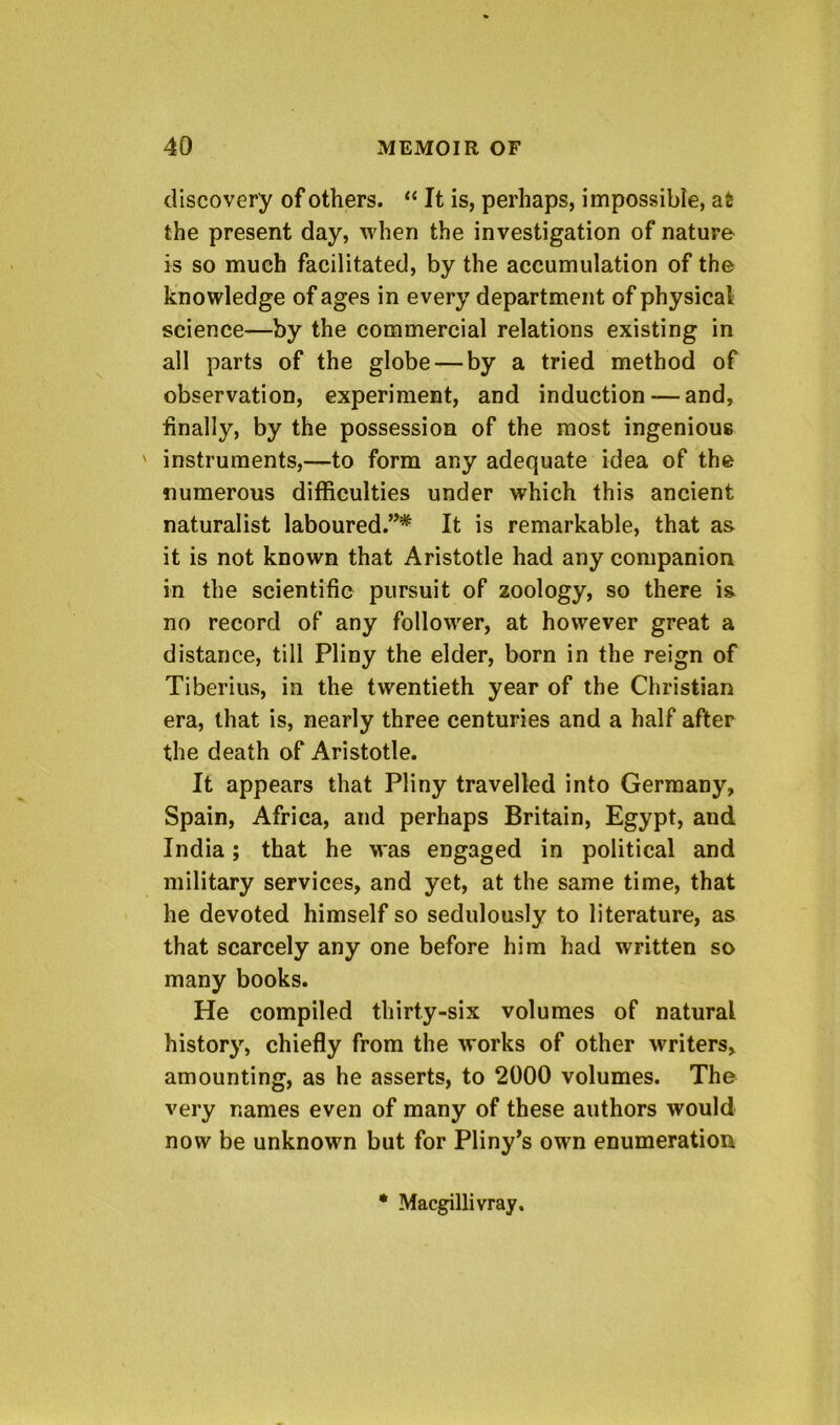 discovery of others. “ It is, perhaps, impossible, at the present day, when the investigation of nature is so much facilitated, by the accumulation of the knowledge of ages in every department of physical science—by the commercial relations existing in all parts of the globe — by a tried method of observation, experiment, and induction — and, finally, by the possession of the most ingenious ' instruments,—to form any adequate idea of the numerous difficulties under which this ancient naturalist laboured.”* It is remarkable, that as it is not known that Aristotle had any companion in the scientific pursuit of zoology, so there is no record of any follower, at however great a distance, till Pliny the elder, born in the reign of Tiberius, in the twentieth year of the Christian era, that is, nearly three centuries and a half after the death of Aristotle. It appears that Pliny travelled into Germany, Spain, Africa, and perhaps Britain, Egypt, and India; that he was engaged in political and military services, and yet, at the same time, that he devoted himself so sedulously to literature, as that scarcely any one before him had written so many books. He compiled thirty-six volumes of natural history, chiefly from the works of other writers, amounting, as he asserts, to 2000 volumes. The very names even of many of these authors would now be unknown but for Pliny^s own enumeration