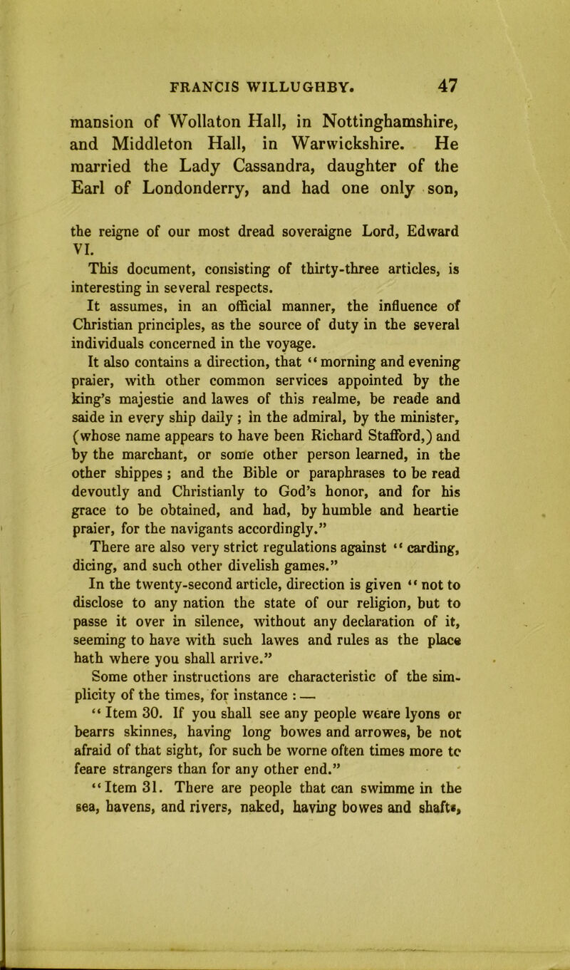 mansion of Wollaton Hall, in Nottinghamshire, and Middleton Hall, in Warwickshire. He married the Lady Cassandra, daughter of the Earl of Londonderry, and had one only son, the reigne of our most dread soveraigne Lord, Edward VI. This document, consisting of thirty-three articles, is interesting in several respects. It assumes, in an official manner, the influence of Christian principles, as the source of duty in the several individuals concerned in the voyage. It also contains a direction, that “ morning and evening praier, with other common services appointed by the king’s majestie and lawes of this realme, be reade and saide in every ship daily ; in the admiral, by the minister, (whose name appears to have been Richard Stafford,) and by the marchant, or some other person learned, in the other shippes; and the Bible or paraphrases to be read devoutly and Christianly to God’s honor, and for his grace to be obtained, and had, by humble and heartie praier, for the navigants accordingly.” There are also very strict regulations against “ carding, dicing, and such other divelish games.” In the twenty-second article, direction is given “ not to disclose to any nation the state of our religion, but to passe it over in silence, without any declaration of it, seeming to have with such lawes and rules as the place hath where you shall arrive.” Some other instructions are characteristic of the sim- plicity of the times, for instance : — “ Item 30. If you shall see any people weare lyons or bearrs skinnes, having long bowes and arrowes, be not afraid of that sight, for such be worne often times more te feare strangers than for any other end.” “Item 31. There are people that can swimme in the sea, havens, and rivers, naked, having bowes and shaftc,