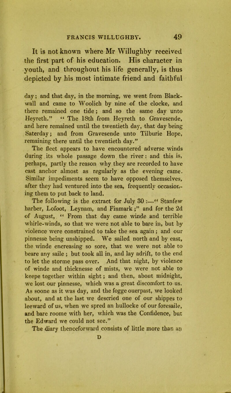 It is not known where Mr Willughby received the first part of his education. His character in youth, and throughout his life generally, is thus depicted by his most intimate friend and faithful day; and that day, in the morning, we went from Black- wall and came to Woolich by nine of the clocke, and there remained one tide; and so the same day unto Heyreth.” “ The 18th from Heyreth to Gravesende, and here remained until the twentieth day, that day being Saterday; and from Gravesende unto Tilburie Hope, remaining there until the twentieth day.” The fleet appears to have encountered adverse winds during its whole passage down the river: and this is, perhaps, partly the reason why they are recorded to have cast anchor almost as regularly as the evening came. Similar impediments seem to have opposed themselves, after they had ventured into the sea, frequently occasion- ing them to put back to land. The following is the extract for July 30 :—“ Stanfew harber, Lofoot, Leynam, and Finmark and for the 2d of August, “ From that day came winde and terrible whirle-winds, so that we were not able to bare in, but by violence were constrained to take the sea again; and our pinnesse being unshipped. We sailed north and by east, the winde encreasing so sore, that we were not able to beare any saile ; but took all in, and lay adrift, to the end to let the storme pass over. And that night, by violence of winde and thicknesse of mists, we were not able to keepe together within sight; and then, about midnight, we lost our pinnesse, which was a great discomfort to us. As soone as it was day, and the fogge ouerpast, we looked about, and at the last we descried one of our shippes to leeward of us, when we spred an hullocke of our foresaile, and bare roome with her, which was the Confidence, but the Edward we could not see.” The diary thenceforward consists of little more than an D