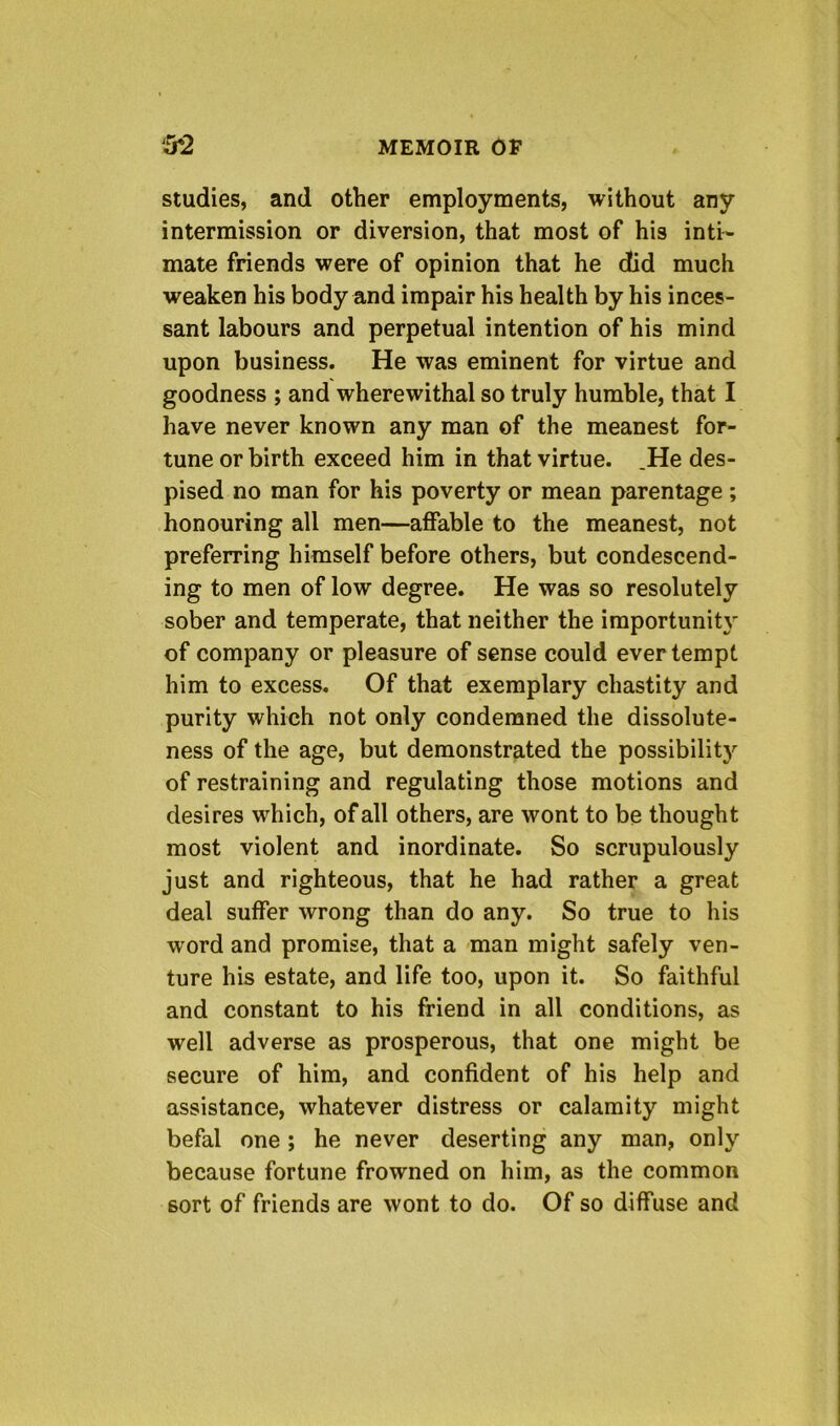 studies, and other employments, without any intermission or diversion, that most of his inti- mate friends were of opinion that he did much weaken his body and impair his health by his inces- sant labours and perpetual intention of his mind upon business. He was eminent for virtue and goodness ; and wherewithal so truly humble, that I have never known any man of the meanest for- tune or birth exceed him in that virtue. .He des- pised no man for his poverty or mean parentage ; honouring all men—affable to the meanest, not preferring himself before others, but condescend- ing to men of low degree. He was so resolutely sober and temperate, that neither the importunity of company or pleasure of sense could ever tempt him to excess. Of that exemplary chastity and purity which not only condemned the dissolute- ness of the age, but demonstrated the possibilitj'^ of restraining and regulating those motions and desires which, of all others, are wont to be thought most violent and inordinate. So scrupulously just and righteous, that he had rather a great deal suffer wrong than do any. So true to his word and promise, that a man might safely ven- ture his estate, and life too, upon it. So faithful and constant to his friend in all conditions, as well adverse as prosperous, that one might be secure of him, and confident of his help and assistance, whatever distress or calamity might befal one ; he never deserting any man, only because fortune frowned on him, as the common sort of friends are wont to do. Of so diffuse and