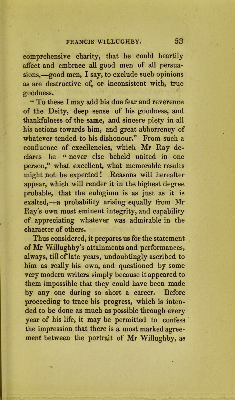 comprehensive charity, that he could heartily affect and embrace all good men of all persua- sions,—good men, I say, to exclude such opinions as are destructive of, or inconsistent with, true goodness. “ To these I may add his due fear and reverence of the Deity, deep sense of his goodness, and Uiankfulness of the same, and sincere piety in all his actions towards him, and great abhorrency of whatever tended to his dishonour.” From such a confluence of excellencies, which Mr Ray de- clares he “ never else beheld united in one person,” what excellent, what memorable results might pot be expected! Reasons will hereafter appear, which will render it in the highest degree probable, that the eulogium is as just as it is exalted,—a probability arising equally from Mr Ray’s own most eminent integrity, and capability of appreciating whatever was admirable in the character of others. Thus considered, it prepares us for the statement of Mr Willughby’s attainments and performances, always, till of late years, undoubtingly ascribed to him as really his own, and questioned by some very modern writers simply because it appeared to them impossible that they could have been made by any one during so short a career. Before proceeding to trace his progress, which is inten- ded to be done as much as possible through every year of his life, it may be permitted to confess ‘ the impression that there is a most marked agree- ment between the portrait of Mr Willughby, as