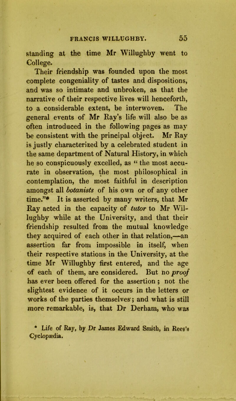 standing at the time Mr Willughby went to College. Their friendship was founded upon the most complete congeniality of tastes and dispositions, and was so intimate and unbroken, as that the narrative of their respective lives will henceforth, to a considerable extent, be interwoven. The general events of Mr Ray’s life will also be as often introduced in the following pages as may be consistent with the principal object. Mr Ray is justly characterized by a celebrated student in the same department of Natural History, in which he so conspicuously excelled, as “ the most accu- rate in observation, the most philosophical in contemplation, the most faithful in description amongst all botanists of his own or of any other time.”* It is asserted by many writers, that Mr Ray acted in the capacity of tutor to Mr Wil- lughby while at the University, and that their friendship resulted from the mutual knowledge they acquired of each other in that relation,—an assertion far from impossible in itself, when their respective stations in the University, at the time Mr Willughby first entered, and the age of each of them, are considered. But ho proof has ever been offered for the assertion; not the slightest evidence of it occurs in the letters or works of the parties themselves'; and what is still more remarkable, is, that Dr Derhara, who was * Life of Ray, by Dr James Edward Smith, in Rees’s Cyclopaedia.