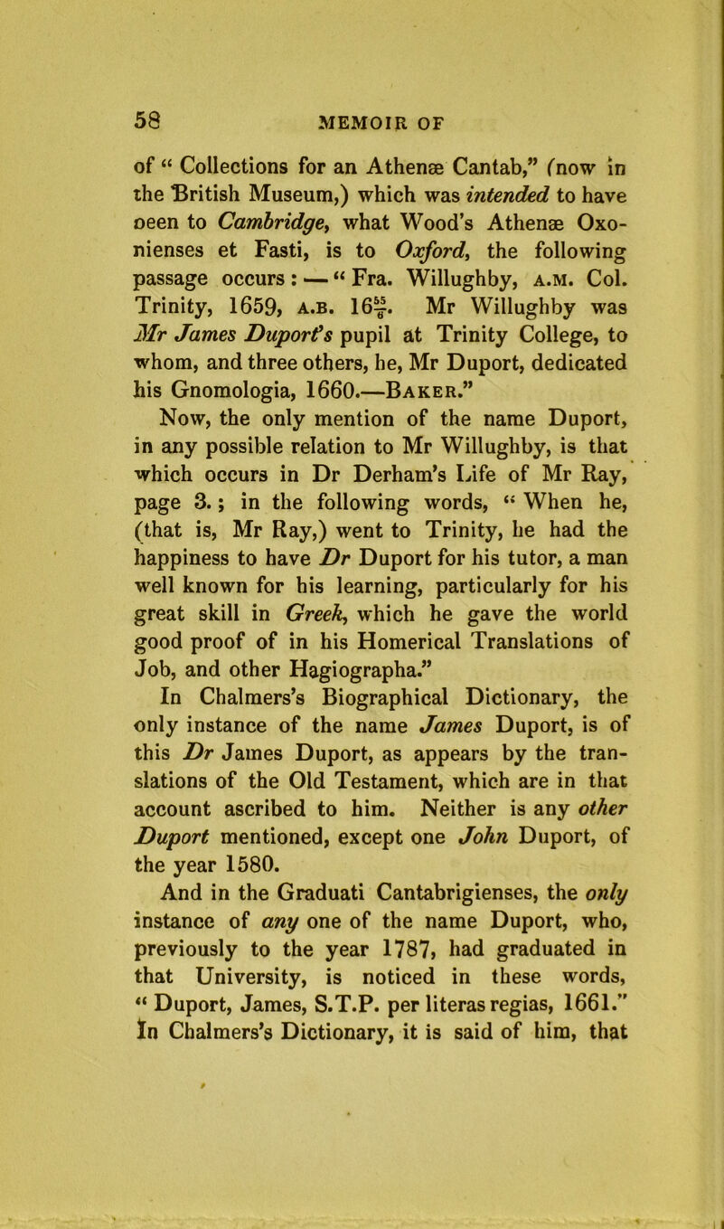 of “ Collections for an Athense Cantab,” {now in ihe British Museum,) which was intended to have oeen to Cambridgey what Wood’s Athenae Oxo- nienses et Fasti, is to Oxford^ the following passage occurs : — “ Fra. Willughby, a.m. Col. Trinity, 1659, a.b. 16^. Mr Willughby was 3Ir James Duporfs pupil at Trinity College, to whom, and three others, he, Mr Duport, dedicated his Gnomologia, 1660.—Baker.” Now, the only mention of the name Duport, in any possible relation to Mr Willughby, is that which occurs in Dr Derham’s Life of Mr Ray, page 3.; in the following words, When he, (that is, Mr Ray,) went to Trinity, he had the happiness to have Dr Duport for his tutor, a man well known for his learning, particularly for his great skill in Greeky which he gave the world good proof of in his Homerical Translations of Job, and other Hagiographa.” In Chalmers’s Biographical Dictionary, the only instance of the name James Duport, is of this Dr James Duport, as appears by the tran- slations of the Old Testament, which are in that account ascribed to him. Neither is any other Duport mentioned, except one John Duport, of the year 1580. And in the Graduati Cantabrigienses, the only instance of any one of the name Duport, who, previously to the year 1787, had graduated in that University, is noticed in these words, Duport, James, S.T.P. per literas regias, 1661.” In Chalmers’s Dictionary, it is said of him, that