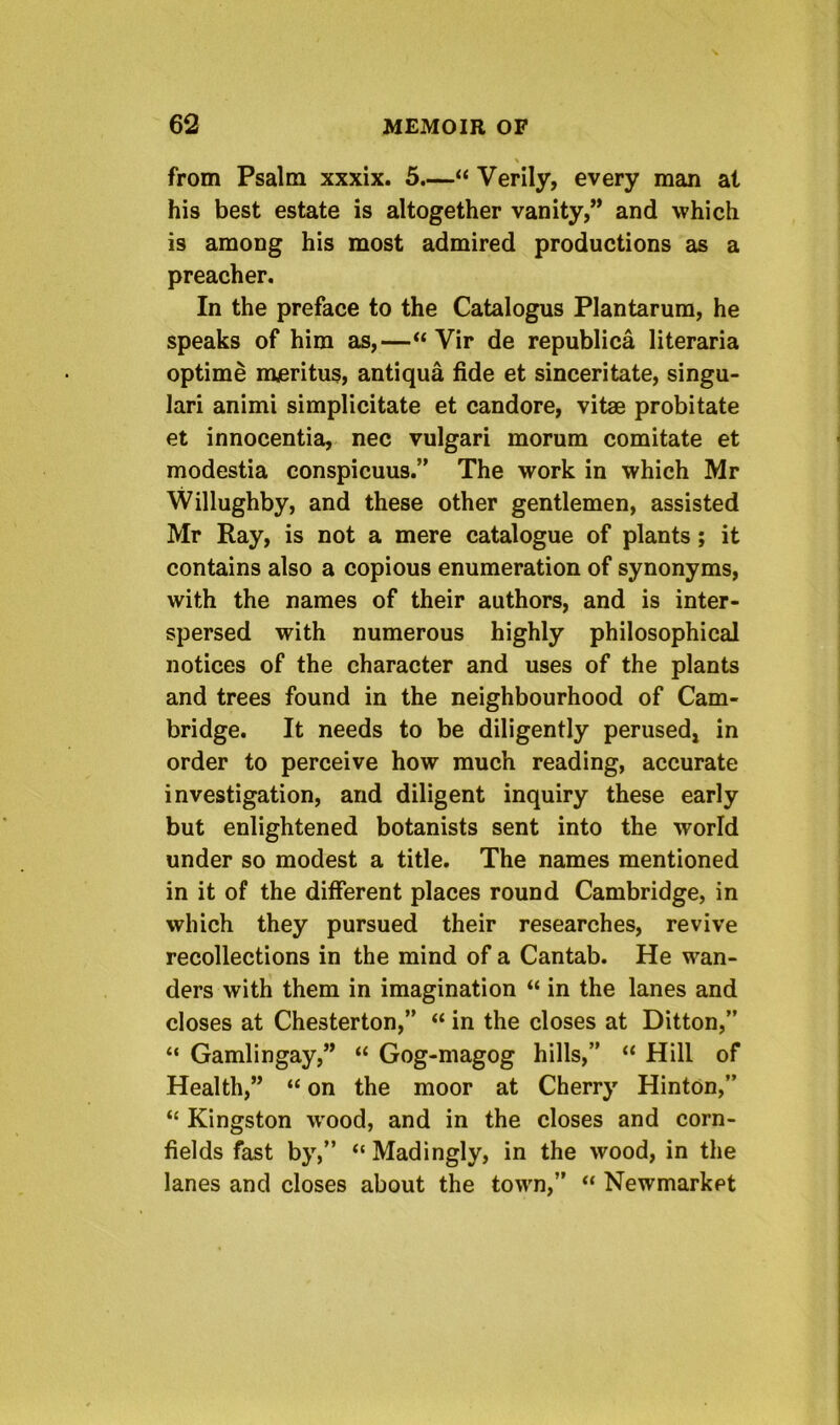 \ from Psalm xxxix. 5.—“ Verily, every man at his best estate is altogether vanity,” and which is among his most admired productions as a preacher. In the preface to the Catalogus Plantarura, he speaks of him as,—“ Vir de republica literaria optime meritus, antiqua fide et sinceritate, singu- lar! animi simplicitate et candore, vitae probitate et innocentia, nec vulgar! morum comitate et modestia conspicuus.” The work in which Mr Willughby, and these other gentlemen, assisted Mr Ray, is not a mere catalogue of plants; it contains also a copious enumeration of synonyms, with the names of their authors, and is inter- spersed with numerous highly philosophical notices of the character and uses of the plants and trees found in the neighbourhood of Cam- bridge. It needs to be diligently perused, in order to perceive how much reading, accurate investigation, and diligent inquiry these early but enlightened botanists sent into the world under so modest a title. The names mentioned in it of the different places round Cambridge, in which they pursued their researches, revive recollections in the mind of a Cantab. He wan- ders with them in imagination “ in the lanes and closes at Chesterton,” “ in the closes at Ditton,” “ Gamlingay,” “ Gog-magog hills,” “ Hill of Health,” “ on the moor at Cherry Hinton,” “ Kingston wood, and in the closes and corn- fields fast by,” “ Madingly, in the wood, in the lanes and closes about the town,” “ Newmarket