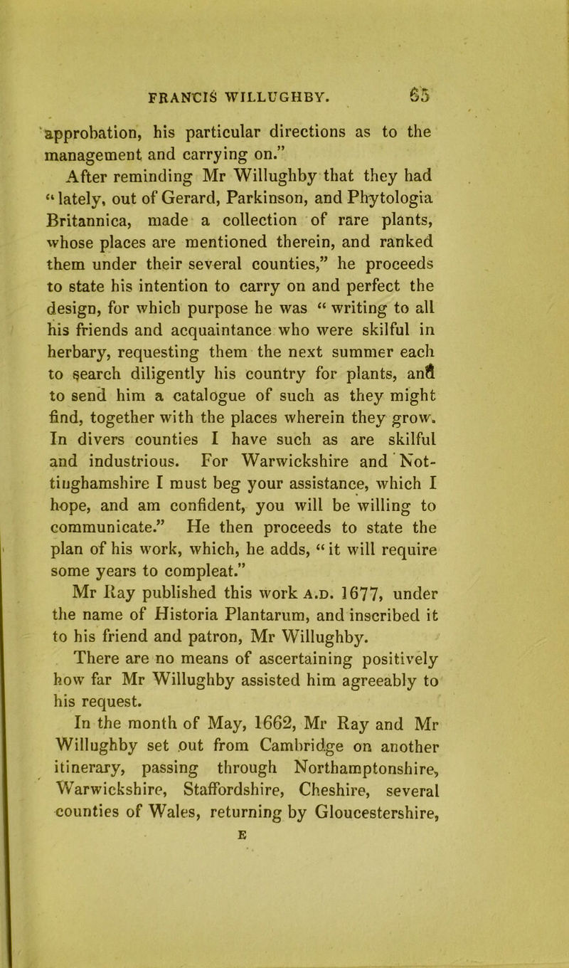 ‘approbation, his particular directions as to the management and carrying on.” After reminding Mr Willughby that they had “ lately, out of Gerard, Parkinson, and Phy tologia Britannica, made a collection of rare plants, whose places are mentioned therein, and ranked them under their several counties,” he proceeds to state his intention to carry on and perfect the design, for which purpose he was “ writing to all his friends and acquaintance who were skilful in herbary, requesting them the next summer each to search diligently his country for plants, and to send him a catalogue of such as they might find, together with the places wherein they grow. In divers counties I have such as are skilful and industrious. For Warwickshire and Not- tinghamshire I must beg your assistance, which I hope, and am confident, you will be willing to communicate.” He then proceeds to state the plan of his work, which, he adds, “ it will require some years to compleat.” Mr Hay published this work a.d. 1677» under the name of Historia Plantarum, and inscribed it to his friend and patron, Mr Willughby. There are no means of ascertaining positively how far Mr Willughby assisted him agreeably to his request. In the month of May, 1662, Mr Ray and Mr Willughby set out from Cambridge on another itinerary, passing through Northamptonshire, Warwickshire, Staffordshire, Cheshire, several counties of Wales, returning by Gloucestershire, E