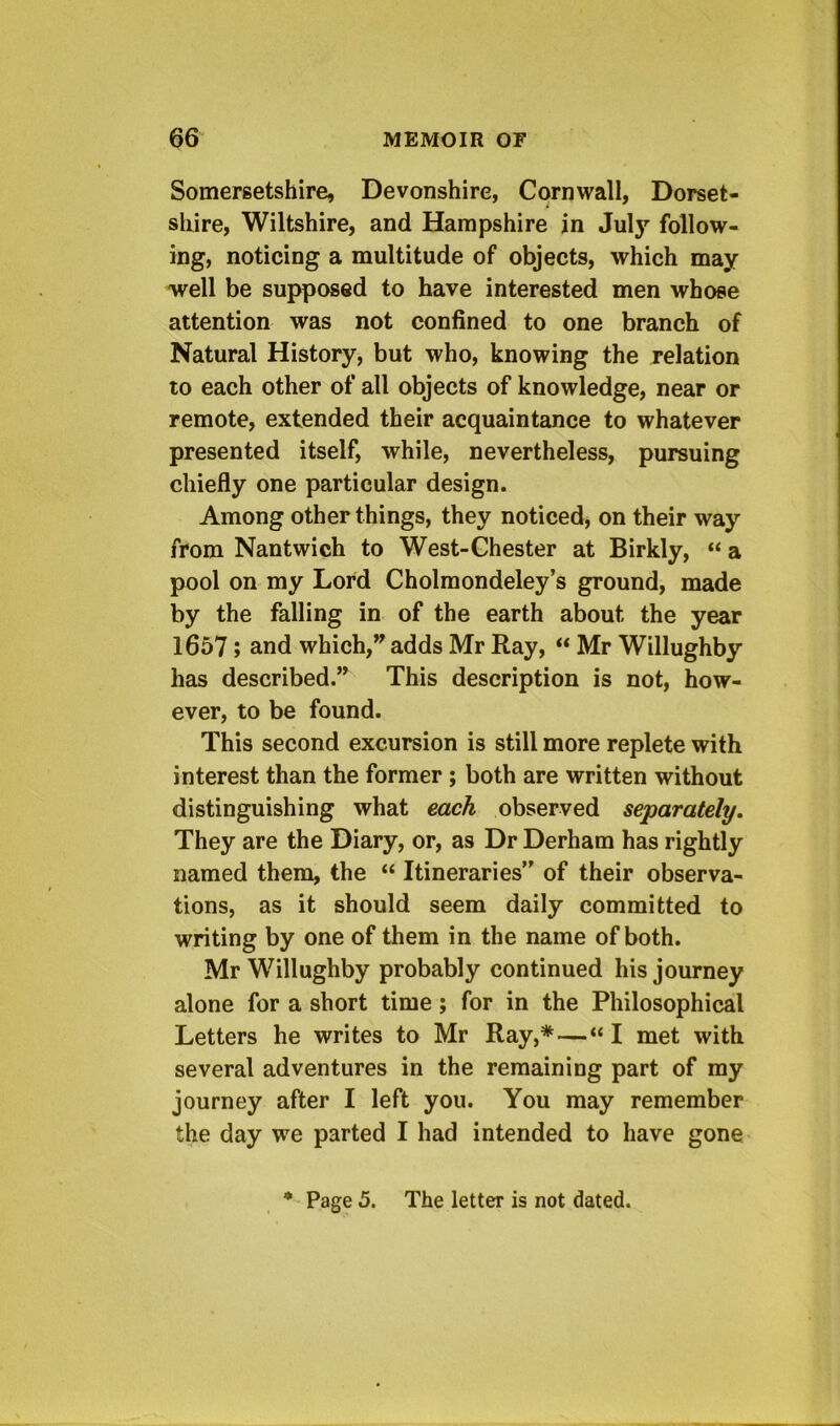 Somersetshire, Devonshire, Cornwall, Dorset- shire, Wiltshire, and Hampshire in Jul}’’ follow- ing, noticing a multitude of objects, which may well be supposed to have interested men whose attention was not confined to one branch of Natural History, but who, knowing the relation to each other of all objects of knowledge, near or remote, extended their acquaintance to whatever presented itself, while, nevertheless, pursuing chiefly one particular design. Among other things, they noticed, on their way from Nantwich to West-Ghester at Birkly, “ a pool on my Lord Cholmondeley’s ground, made by the falling in of the earth about the year 1657; and which, adds Mr Ray, “ Mr Willughby has described.” This description is not, how- ever, to be found. This second excursion is still more replete with interest than the former ; both are written without distinguishing what each observed separately. They are the Diary, or, as Dr Derham has rightly named them, the “ Itineraries” of their observa- tions, as it should seem daily committed to writing by one of them in the name of both. Mr Willughby probably continued his journey alone for a short time; for in the Philosophical Letters he writes to Mr Ray,*—“ I met with several adventures in the remaining part of my journey after I left you. You may remember the day we parted I had intended to have gone 4 Page 5. The letter is not dated.