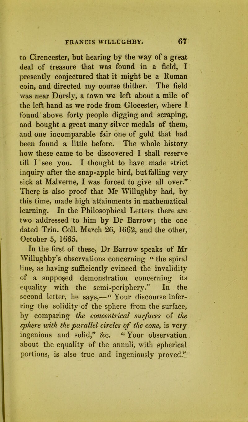 to Cirencester, but hearing by the way of a great deal of treasure that was found in a field, I ])resently conjectured that it might be a Roman coin, and directed my course thither. The field was near Dursly, a town we left about a mile of the left hand as we rode from Glocester, where I found above forty people digging and scraping, and bought a great many silver medals of them, and one incomparable fair one of gold that had been found a little before. The whole historv ft. how these came to be discovered I shall reserve till I see you. I thought to have made strict inquiry after the snap-apple bird, but falling very sick at Malverne, I was forced to give all over.” There is also proof that Mr Willughby had, by this time, made high attainments in mathematical learning. In the Philosophical Letters there are two addressed to him by Dr Barrow; the one dated Trin. Coll. March 26, 1662, and the other, October 5, 1665. In the first of these. Dr Barrow speaks of Mr Willughby’s observations concerning “ the spiral line, as having sufficiently evinced the invalidity of a supposed demonstration concerning its equality with the serai-periphery.” In the second letter, he says,—“ Your discourse infer- ring the solidity of the sphere from the surface, by comparing the concentrical surfaces of the sphere with the parallel circles of the cone, is very ingenious and solid,” &c. Your observation about the equality of the annuli, with spherical portions, is also true and ingeniously proved.”