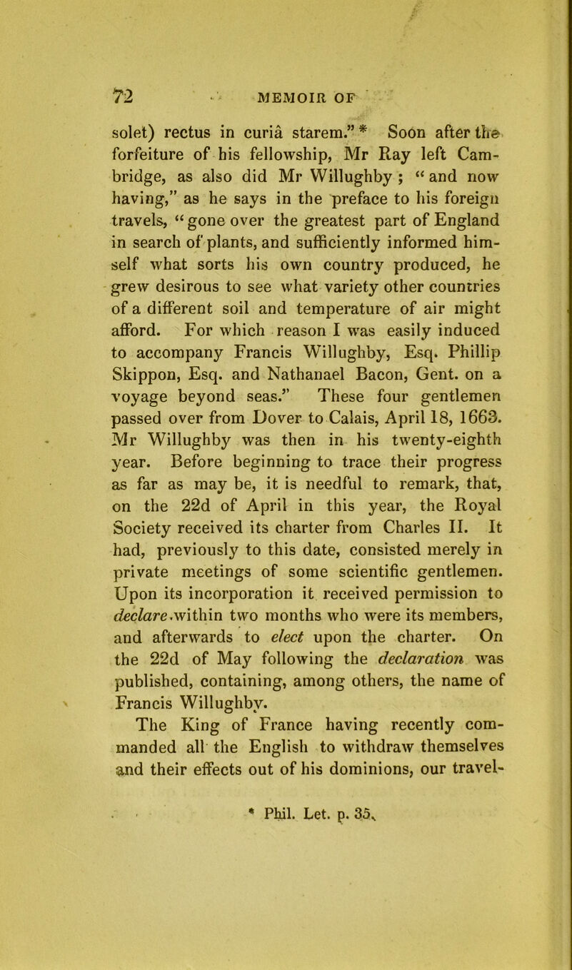 solet) rectus in curia starem.” * Soon after the forfeiture of bis fellowship, Mr Ray left Cam- bridge, as also did Mr Willughby ; “ and now having,” as he says in the preface to his foreign travels, “ gone over the greatest part of England in search of plants, and sufficiently informed him- self what sorts his own country produced, he grew desirous to see what variety other countries of a different soil and temperature of air might afford. For which reason I was easily induced to accompany Francis Willughby, Esq. Phillip Skippon, Esq. and Nathanael Bacon, Gent, on a voyage beyond seas.” These four gentlemen passed over from Dover to Calais, April 18, 1663. Mr Willughby was then in his twenty-eighth year. Before beginning to trace their progress as far as may be, it is needful to remark, that, on the 22d of April in this year, the Royal Society received its charter from Charles II. It had, previously to this date, consisted merely in private meetings of some scientific gentlemen. Upon its incorporation it received permission to cfec/are.within two months who were its members, and afterwards to elect upon the charter. On the 22d of May following the declaration was published, containing, among others, the name of Francis Willughby. The King of France having recently com- manded all the English to withdraw themselves and their effects out of his dominions, our travel- • Phil. Let. p. 35v