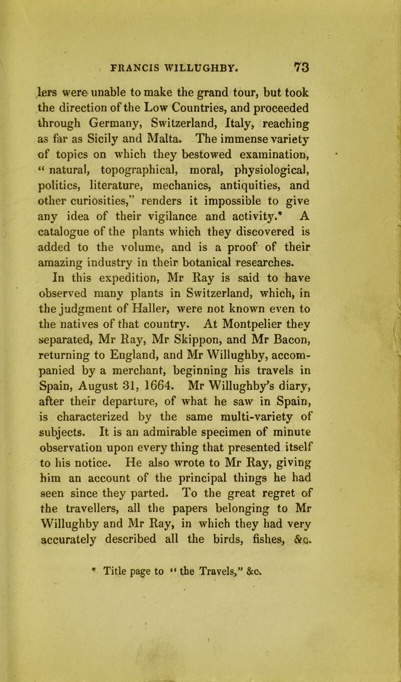 lers were unable to make the grand tour, but took the direction of the Low Countries, and proceeded through Germany, Switzerland, Italy, reaching as far as Sicily and Malta* The immense variety of topics on which they bestowed examination, “ natural, topographical, moral, physiological, politics, literature, mechanics, antiquities, and other curiosities,” renders it impossible to give any idea of their vigilance and activity.* A catalogue of the plants which they discovered is added to the volume, and is a proof of their amazing industry in their botanical researches. In this expedition, Mr Ray is said to have observed many plants in Switzerland, which, in the judgment of Haller, were not known even to the natives of that country. At Montpelier they separated, Mr Ray, Mr Skippon, and Mr Bacon, returning to England, and Mr Willughby, accom- panied by a merchant, beginning his travels in Spain, August 31, 1664. Mr Willughby^s diary, after their departure, of what he saw in Spain, is characterized by the same multi-variety of subjects. It is an admirable specimen of minute observation upon every thing that presented itself to his notice. He also wrote to Mr Ray, giving him an account of the principal things he had seen since they parted. To the great regret of the travellers, all the papers belonging to Mr Willughby and Mr Ray, in which they had very accurately described all the birds, fishes, &q. Title page to “ the Travels,” &o*