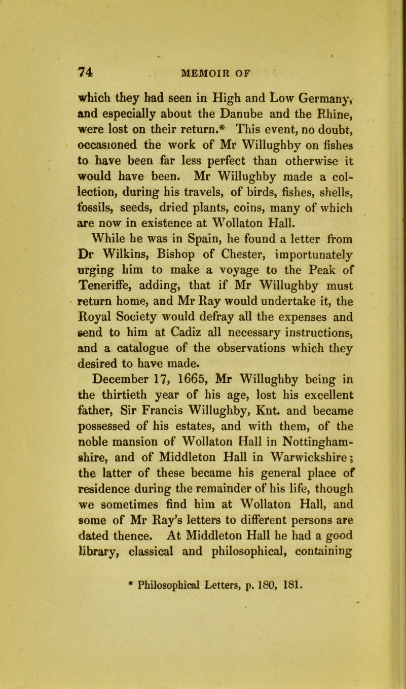 which they had seen in High and Low Germany^ and especially about the Danube and the E.hine, were lost on their return.* This event, no doubt, occasioned the work of Mr Willughby on fishes to have been far less perfect than otherwise it would have been. Mr Willughby made a col- lection, during his travels, of birds, fishes, shells, fossils, seeds, dried plants, coins, many of which 2tfe now in existence at Wollaton Hall. While he was in Spain, he found a letter from Dr Wilkins, Bishop of Chester, importunately urging him to make a voyage to the Peak of Tenerilfe, adding, that if Mr Willughby must • return home, and Mr Ray would undertake it, the Royal Society would defray all the expenses and send to him at Cadiz all necessary instructions, and a catalogue of the observations which they desired to have made. December 17> 1665, Mr Willughby being in the thirtieth year of his age, lost his excellent father. Sir Francis Willughby, Knt. and became possessed of his estates, and with them, of the noble mansion of Wollaton Hall in Nottingham- shire, and of Middleton Hall in Warwickshire; the latter of these became his general place of residence during the remainder of his life, though we sometimes find him at Wollaton Hall, and some of Mr Ray’s letters to different persons are dated thence. At Middleton Hall he had a good library, classical and philosophical, containing • Philosophical Letters, p. 180, 181.