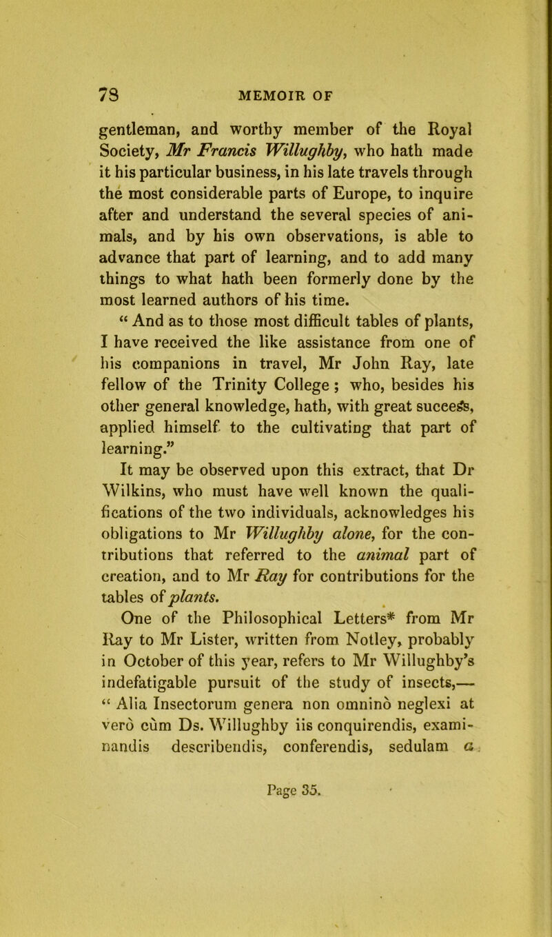 gentleman, and worthy member of the Royal Society, Mr Francis Willughby^ who hath made it his particular business, in his late travels through the most considerable parts of Europe, to inquire after and understand the several species of ani- mals, and by his own observations, is able to advance that part of learning, and to add many things to what hath been formerly done by the most learned authors of his time. “ And as to those most dilBcult tables of plants, I have received the like assistance from one of liis companions in travel, Mr John Ray, late fellow of the Trinity College; who, besides his other general knowledge, hath, with great suceefe, applied himself to the cultivating that part of learning.” It may be observed upon this extract, that Dr Wilkins, who must have well known the quali- fications of the two individuals, acknowledges his obligations to Mr Willuglihy alone, for the con- tributions that referred to the animal part of creation, and to Mr Ray for contributions for the tables oiplants. One of the Philosophical Letters* from Mr Ray to Mr Lister, written from Notley, probably in October of this year, refers to Mr Willughby’s indefatigable pursuit of the study of insects,— “ Alia Insectorum genera non omnino neglexi at verd cum Ds. Willughby iis conquirendis, exami- nandis describeiiclis, conferendis, sedulam a