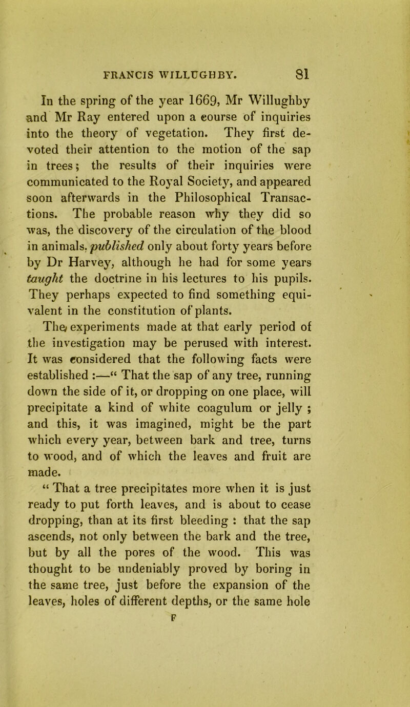 In the spring of the year 1669j Mr Willughby and Mr Ray entered upon a course of inquiries into the theory of vegetation. They first de- voted their attention to the motion of the sap in trees; the results of their inquiries were communicated to the Royal Society, and appeared soon afterwards in the Philosophical Transac- tions. The probable reason why they did so was, the discovery of tlie circulation of the blood in animals, published only about forty years before by Dr Harvey, although he had for some years taught the doctrine in his lectures to his pupils. They perhaps expected to find something equi- valent in the constitution of plants. The/ experiments made at that early period of the investigation may be perused with interest. It was considered that the following facts were established :—“ That the sap of any tree, running down the side of it, or dropping on one place, will precipitate a kind of white coagulum or jelly ; and this, it was imagined, might be the part which every year, between bark and tree, turns to wood, and of which the leaves and fruit are made. “ That a tree precipitates more when it is just ready to put forth leaves, and is about to cease dropping, than at its first bleeding : that the sap ascends, not only between the bark and the tree, but by all the pores of the wood. This was thought to be undeniably proved by boring in the same tree, just before the expansion of the leaves, holes of different depths, or the same hole F