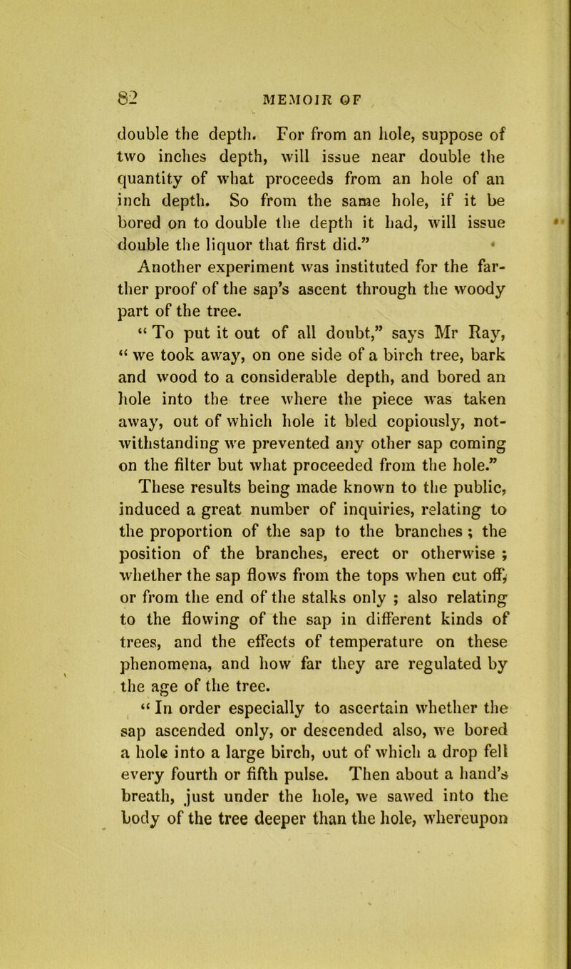 double the depth. For from an hole, suppose of two inches depth, will issue near double the quantity of what proceeds from an hole of an inch depth. So from the same hole, if it be bored on to double the depth it had, will issue double the liquor that first did.” • Another experiment was instituted for the far- ther proof of the sap’s ascent through the woody part of the tree. “To put it out of all doubt,” says Mr Ray, “ we took away, on one side of a birch tree, bark and wood to a considerable depth, and bored an liole into the tree where the piece was taken away, out of which hole it bled copiously, not- withstanding we prevented any other sap coming on the filter but what proceeded from the hole.” These results being made known to the public, induced a great number of inquiries, relating to the proportion of the sap to the branches; the position of the branches, erect or otherwise ; whether the sap flows from the tops when cut offy or from the end of the stalks only ; also relating to the flowing of the sap in different kinds of trees, and the effects of temperature on these phenomena, and how far they are regulated by the age of the tree. “ In order especially to ascertain whether the sap ascended only, or descended also, we bored a hole into a large birch, out of which a drop fell every fourth or fifth pulse. Then about a hand’s breath, just under the hole, we sawed into the body of the tree deeper than the hole, whereupon