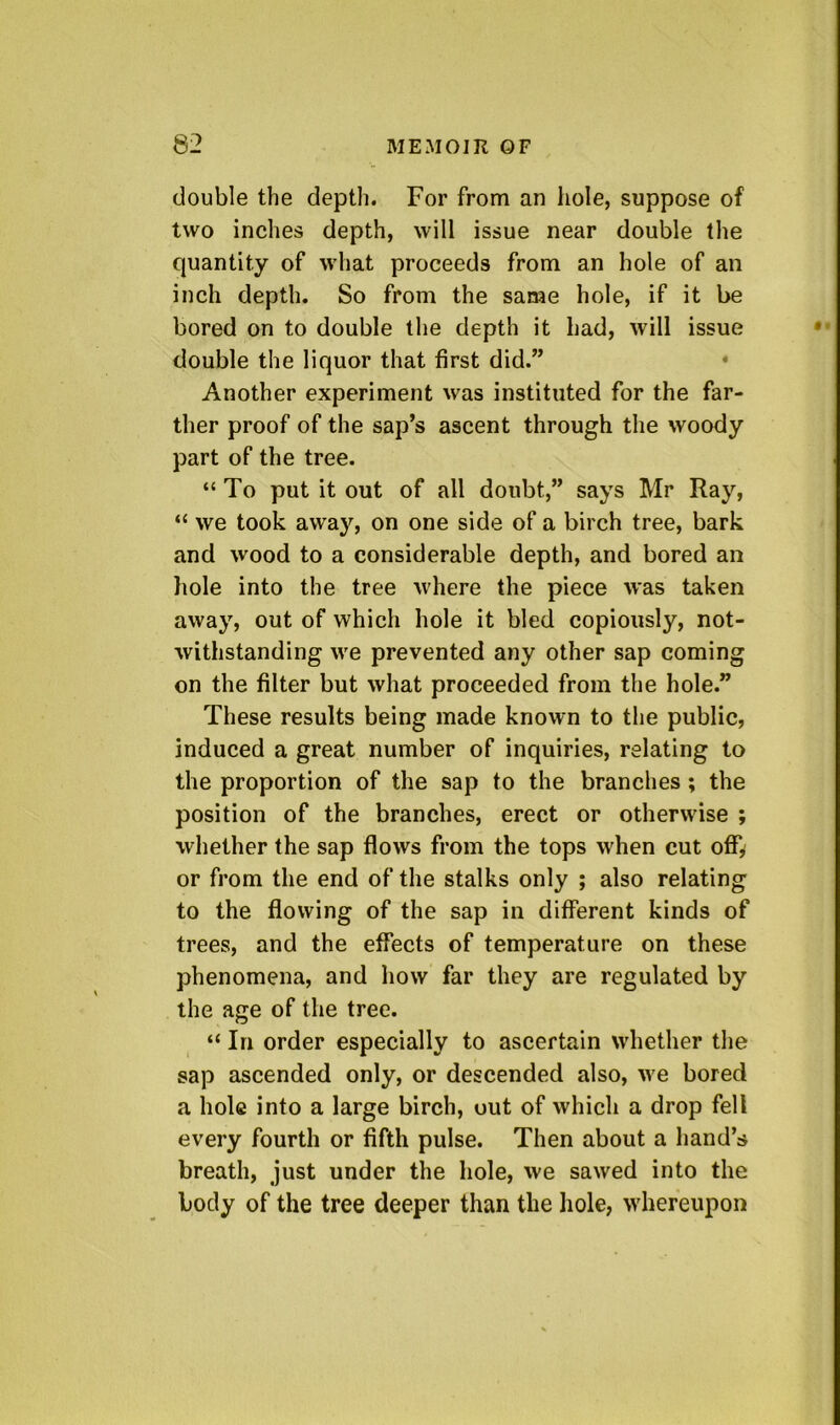 double the depth. For from an hole, suppose of two inches depth, will issue near double the quantity of what proceeds from an hole of an inch depth. So from the same hole, if it be bored on to double the depth it had, will issue double the liquor that first did.” • Another experiment was instituted for the far- ther proof of the sap’s ascent through the woody part of the tree. “To put it out of all doubt,” says Mr Ray, “ we took away, on one side of a birch tree, bark and wood to a considerable depth, and bored an liole into the tree where the piece was taken away, out of which hole it bled copiously, not- withstanding we prevented any other sap coming on the filter but what proceeded from the hole.” These results being made known to the public, induced a great number of inquiries, relating to the proportion of the sap to the branches; the position of the branches, erect or otherwise ; whether the sap flows from the tops when cut offy or from the end of the stalks only ; also relating to the flowing of the sap in different kinds of trees, and the effects of temperature on these phenomena, and how far they are regulated by the age of the tree. “ In order especially to ascertain whether the sap ascended only, or descended also, we bored a hole into a large birch, out of which a drop fell every fourth or fifth pulse. Then about a hand’s breath, just under the hole, we sawed into the body of the tree deeper than the hole, whereupon