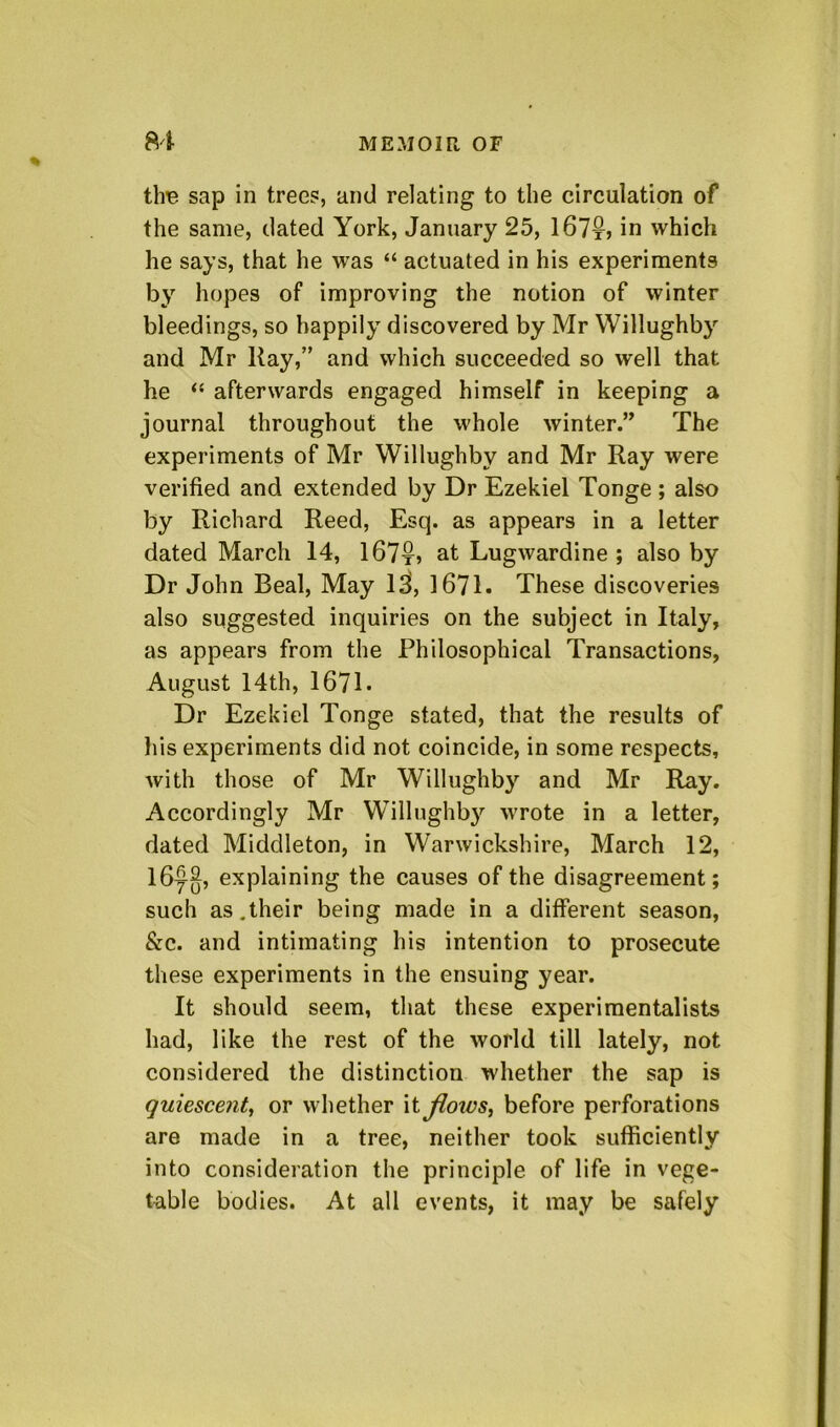 th^ sap in trees, and relating to the circulation of the same, dated York, January 25, 167tj in which he says, that he was “ actuated in his experiments by hopes of improving the notion of winter bleedings, so happily discovered by Mr Willughby and Mr Kay,” and which succeeded so well that he ‘‘ afterwards engaged himself in keeping a journal throughout the whole winter.” The experiments of Mr Willughby and Mr Ray were verified and extended by Dr Ezekiel Tonge ; also by Richard Reed, Esq. as appears in a letter dated March 14, 167t» at Lugwardine ; also by Dr John Beal, May Ij, 1671. These discoveries also suggested inquiries on the subject in Italy, as appears from the Philosophical Transactions, August 14 th, 1671. Dr Ezekiel Tonge stated, that the results of his experiments did not coincide, in some respects, Avith those of Mr Willughby and Mr Ray. Accordingly Mr Willughby wrote in a letter, dated Middleton, in Warwickshire, March 12, l6y^, explaining the causes of the disagreement; such as.their being made in a different season, &c. and intimating his intention to prosecute these experiments in the ensuing year. It should seem, that these experimentalists had, like the rest of the world till lately, not considered the distinction whether the sap is quiescent, or whether it Jlows, before perforations are made in a tree, neither took sufficiently into consideration the principle of life in vege- table bodies. At all events, it may be safely