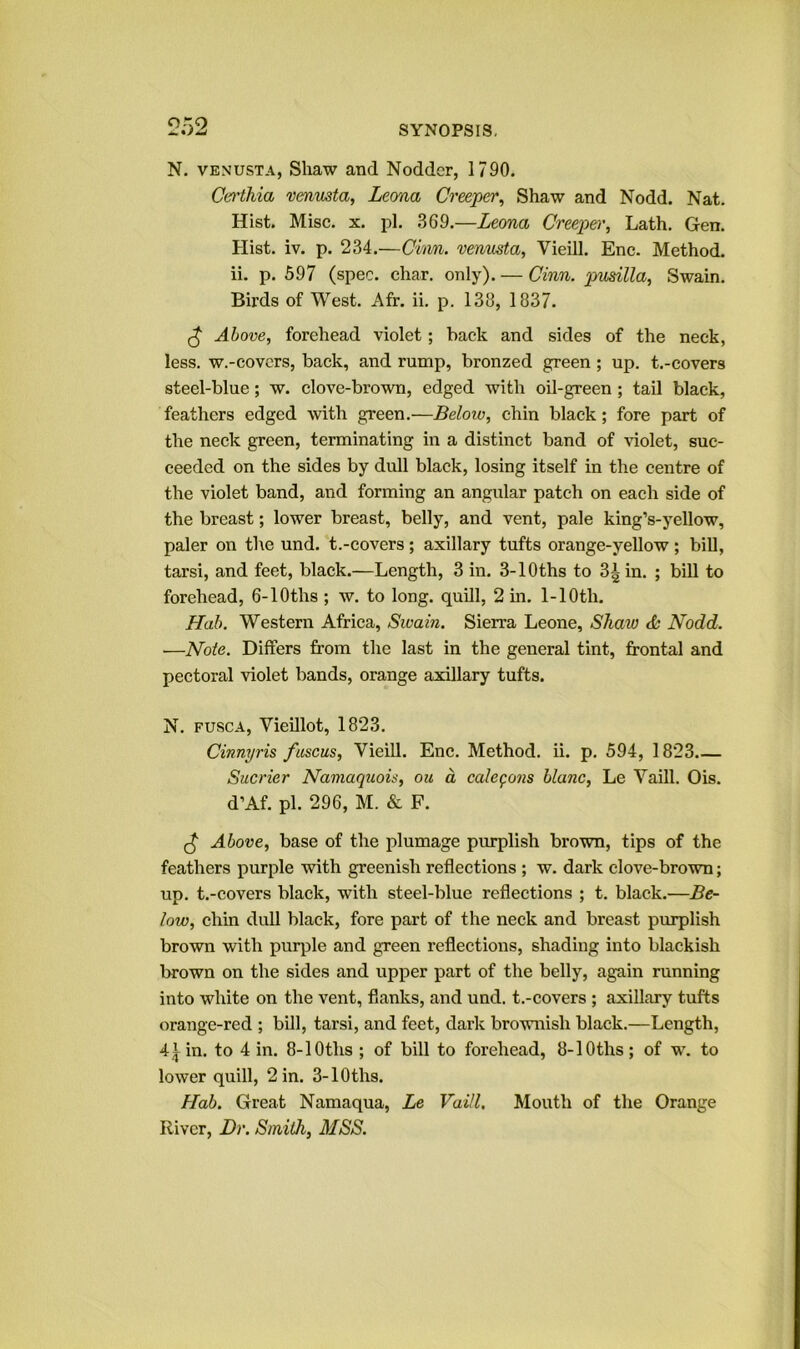 N. VENUSTA, Shaw and Nodder, 1790. Ccrthia vmusta, Leona Creeper^ Shaw and Nodd. Nat. Hist. Misc. X. pi. .369.—Leona Creepei', Lath. Gen. Hist. iv. p. 234.—Chm. venusta, Vieill. Enc. Method, ii. p. 597 (spec. char. only). — Cinn. ptusilla^ Swain. Birds of West. Afr. ii. p. 138, 1837. ^ Above, forehead violet; hack and sides of the neck, less, w.-eovcrs, back, and rump, bronzed green; up. t.-covers steel-blue; w. clove-brown, edged with oil-green ; tail black, feathers edged with green.—Below, chin black; fore part of the neck green, terminating in a distinct band of \dolet, suc- ceeded on the sides by dull black, losing itself in the centre of the violet band, and forming an angular patch on each side of the breast; lower breast, belly, and vent, pale king’s-yellow, paler on the und. t.-covers ; axillary tufts orange-yellow ; bill, tarsi, and feet, black.—Length, 3 in. 3-lOths to 3^ in. ; bill to forehead, 6-lOths ; w. to long, quill, 2 m. 1-10th. Hah. Western Africa, Swain. Sierra Leone, Shaw Nodd. —Note. Differs from the last in the general tint, frontal and pectoral violet bands, orange axillary tufts. N. FUSCA, Viehlot, 1823. Cinnyris fascus, Vieill. Enc. Method, ii. p. 594, 1823 Sucrier Namaquois, ou a cale^ons blanc, Le Yaill. Ois. d’Af. pi. 296, M. & F. Above, base of the plumage piu'plish brown, tips of the feathers purple with greenish reflections ; w. dark clove-brown; up. t.-covers black, with steel-blue reflections ; t. black.—Be- low, chin dull black, fore part of the neck and breast purplish brown with purple and green reflections, shading into blackish brown on the sides and upper part of the belly, again running into white on the vent, flanks, and und. t.-covers ; axillary tufts orange-red ; bill, tarsi, and feet, dark brownish black.—Length, 4tin. to 4 in. 8-lOths ; of bill to forehead, 8-lOths; of w. to lower quill, 2 in. 3-lOths. Hab. Great Namaqua, Le Vaill. Mouth of the Orange River, Dr. Smith, MSS.