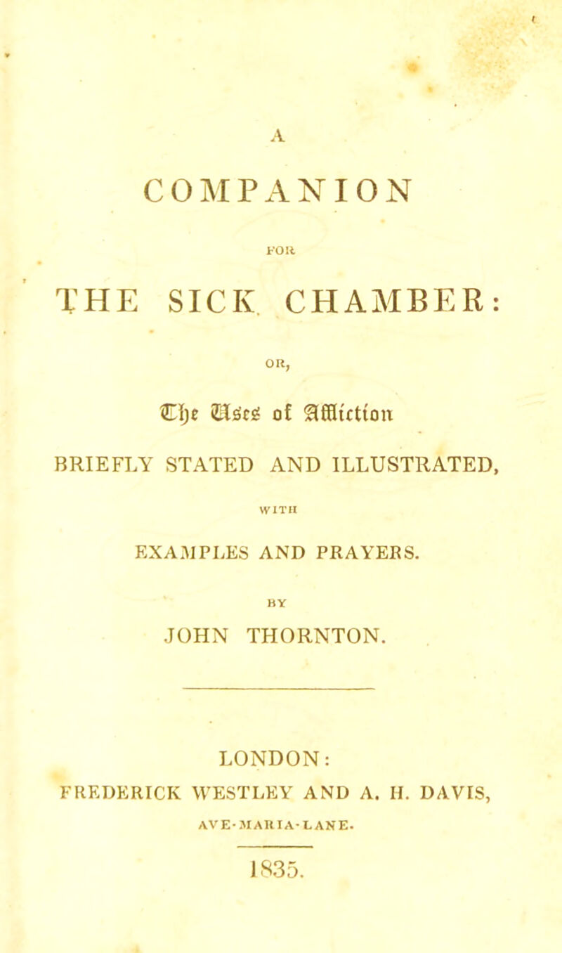 A COMPANION FOIt THE SICK CHAMBER: oit, Clje of ^fSiction BRIEFLY STATED AND ILLUSTRATED, WITH EXAMPLES AND PRAYERS. BY JOHN THORNTON. LONDON: FREDERICK WESTLEY AND A. H. DAVIS, ave-.mauia-lane. 1S35.