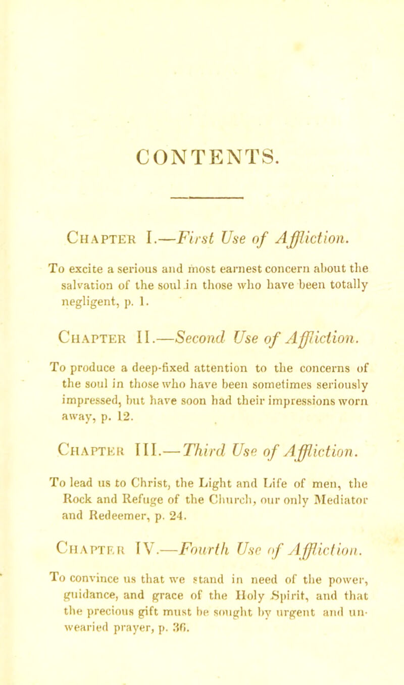 CONTENTS. Chapter I.—First Use of Affliction. To excite a serious and most earnest concern about the salvation of the soul in those who have been totally negligent, p. 1. Chapter II.—Second Use of Affliction. To produce a deep-fixed attention to the concerns of the soul in those who have been sometimes seriously impre.ssed, but have soon had their impressions worn away, p. 12. Chapter III.—Third Use of Affliction. To lead us to Christ, the Light and Ifife of men, the Rock and Refuge of the Church, our only Mediator and Redeemer, p. 24. Chapter IV.—Fourth Use of ylffliction. To convince us that we stand in need of the power, guidance, and grace of the Holy .S])irit, and that the precious gift must be sought liy urgent and un- wearied prayer, p. 30.