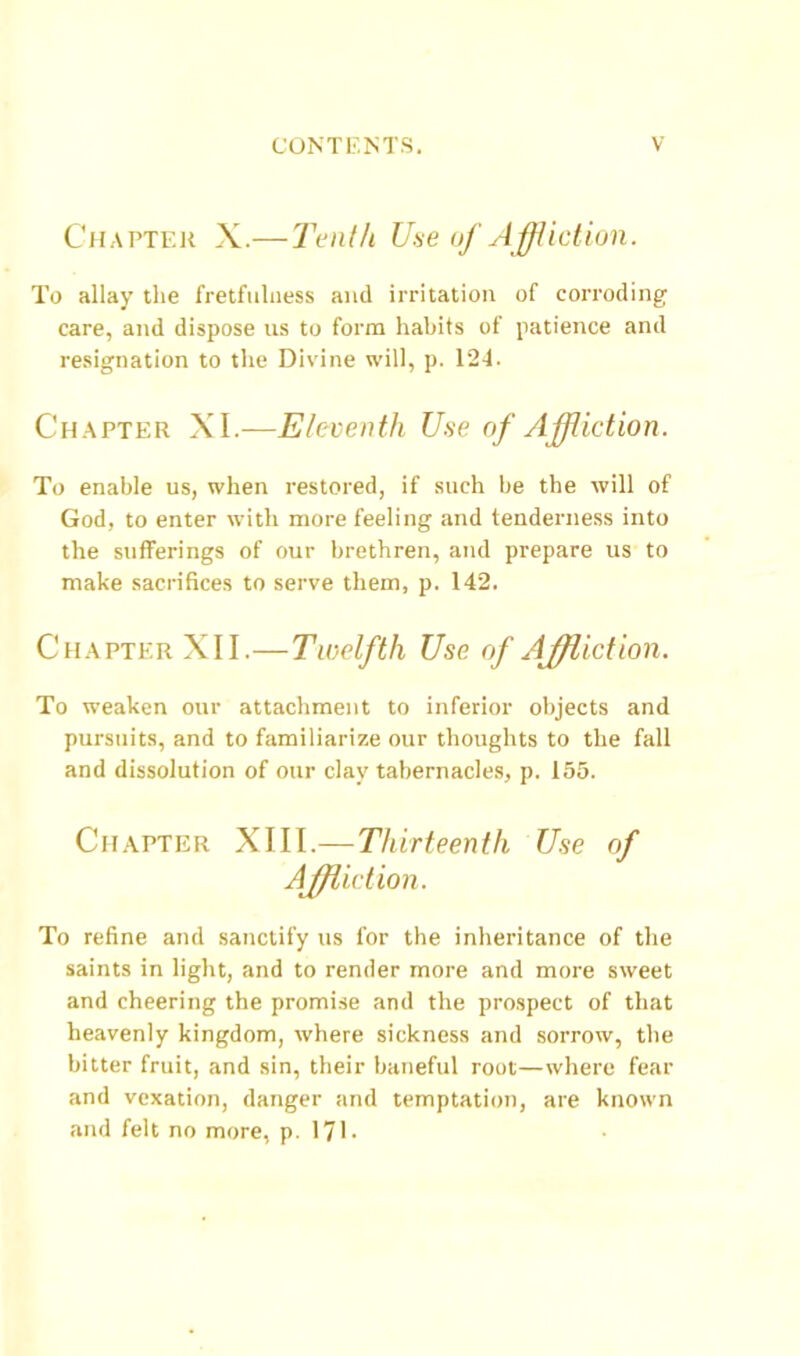 Chapter X.— Tenth Uae of AffUction. To allay the fretfiilness and irritation of corroding care, and dispose us to form habits of patience and resignation to the Divine will, p. 124. Chapter XL—Eleventh Use of Affliction. To enable us, when restored, if such he the will of God, to enter with more feeling and tenderness into the sufferings of our brethren, and prepare us to make sacrifices to serve them, p. 142. Chapter XII.—Twelfth Use of Affliction. To weaken our attachment to inferior objects and pursuits, and to familiarize our thoughts to the fall and dissolution of our clay tabernacles, p. 155. Chapter XIII.—Thirteenth Use of Affliction. To refine and sanctify us for the inheritance of the saints in light, and to render more and more sweet and cheering the promise and the prospect of that heavenly kingdom, where sickness and sorrow, the bitter fruit, and sin, their baneful root—where fear and vexation, danger and temptation, are known and felt no more, p. 171-