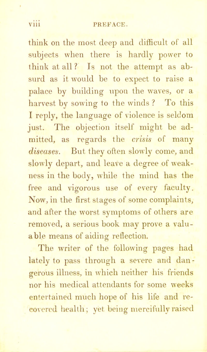 think on the most deep and difficult of all subjects when there is hardly power to think at all ? Is not the attempt as ab- surd as it would be to expect to raise a palace by building upon the waves, or a harvest by sowing to the winds ? To this I reply, the language of violence is seldom just. The objection itself might be ad- mitted, as regards the crisis of many diseases. But they often slowly come, and slowly depart, and leave a degree of weak- ness in the body, while the mind has the free and vigorous use of every faculty. Now, in the first stages of some complaints, and after the w'orst symptoms of others are removed, a serious book may prove a valu- able means of aidiim reflection. o The writer of the following pages had lately to pass through a severe and dan - gerous illness, in which neither his friends nor his medical attendants for some weeks entertained much hope of his life and re- covered health; yet being mercifully raised