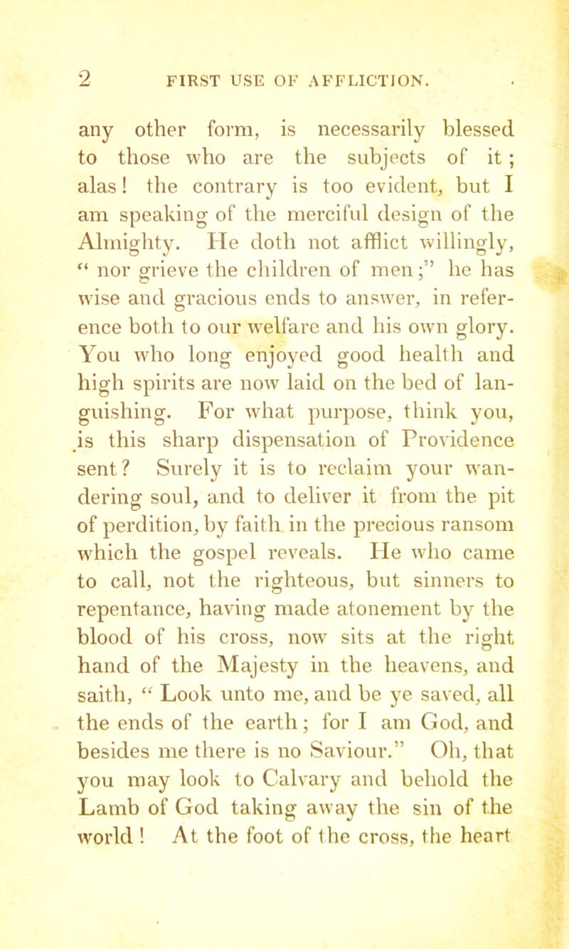 any other form, is necessarily blessed to those who are the subjects of it ; alas! the contrary is too evident, but I am speaking of the merciful design of the Almighty. He doth not afflict willingly, “ nor grieve the children of menhe has wise and gracious ends to answer, in refer- ence both to our welfare and his own glory. You who long enjoyed good health and high spirits are now laid on the bed of lan- guishing. For what purpose, think you, is this sharp dispensation of Providence sent? Surely it is to reclaim your wan- dering soul, and to deliver it from the pit of perdition, by faith in the precious ransom which the gospel reveals. He who came to call, not the righteous, but sinners to repentance, having made atonement by the blood of his cross, now sits at the right hand of the Majesty in the heavens, and saith, “ Look unto me, and be ye saved, all the ends of the earth; for I am God, and besides me there is no Saviour.” Oh, that you may look to Calvary and behold the Lamb of God taking away the sin of the world ! At the foot of the cross, the heart