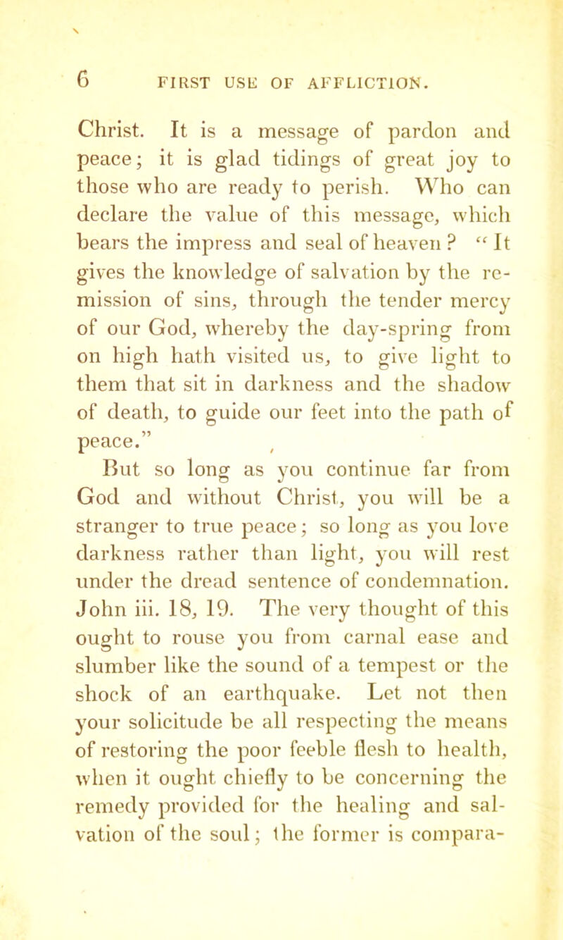 Christ. It is a message of pardon and peace; it is glad tidings of great joy to those who are ready to perish. Who can declare the value of this message, which bears the impress and seal of heaven ? “It gives the knowledge of salvation by the re- mission of sins, through the tender mercy of our God, whereby the day-spring from on high hath visited us, to give light to them that sit in darkness and the shadow of death, to guide our feet into the path of peace.” But so long as you continue far from God and without Christ, you will be a stranger to true peace; so long as you love darkness rather than light, you will rest under the dread sentence of condemnation. John iii. 18, 19. The very thought of this ought to rouse you from carnal ease and slumber like the sound of a tempest or the shock of an earthquake. Let not then your solicitude be all respecting the means of restoring the poor feeble flesh to health, when it ought chiefly to be concerning the remedy provided for the healing and sal- vation of the soul; the former is compara-