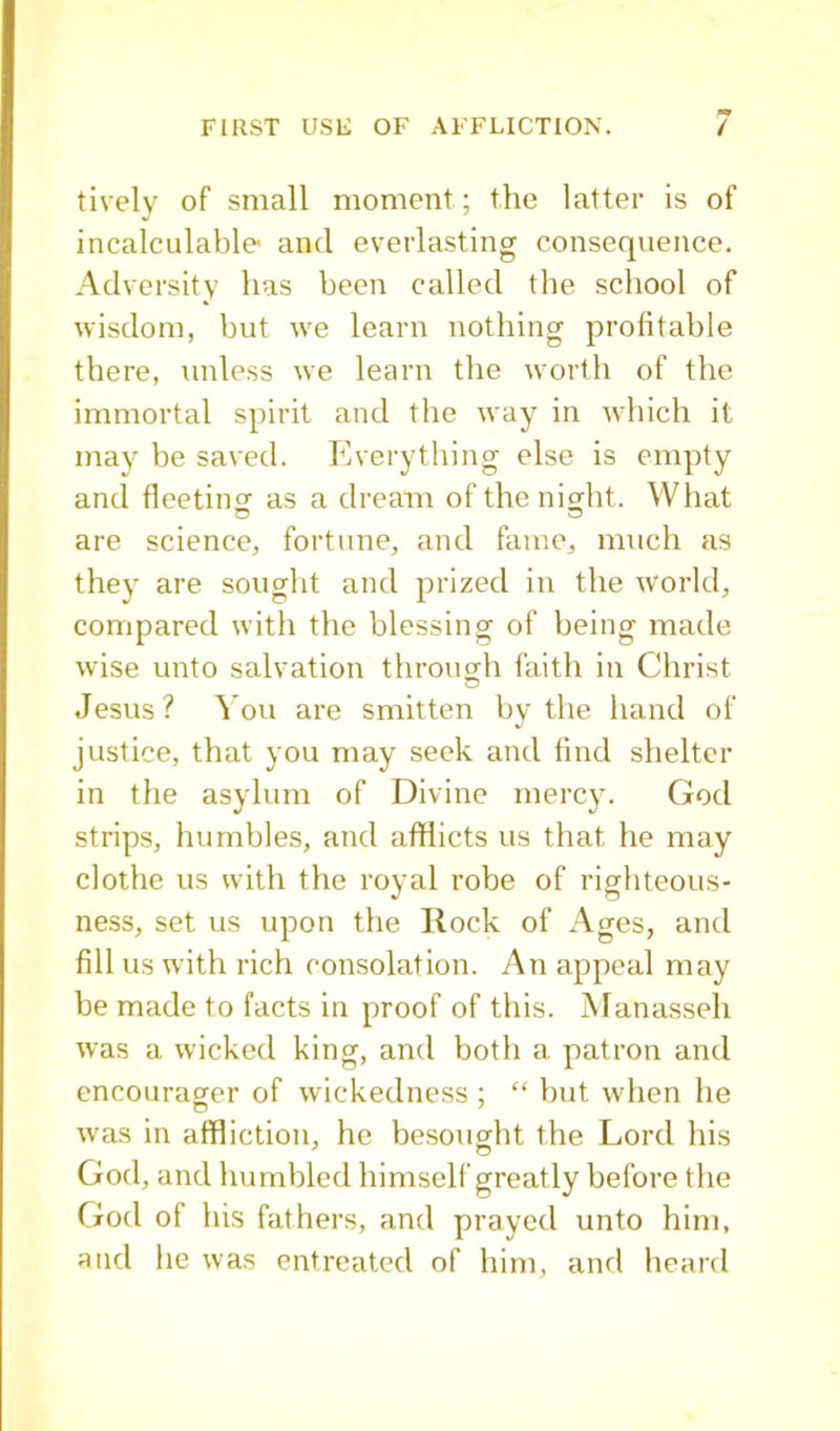 lively of small moment; the latter is of incalculable- and everlasting consequence. Adversity has been called the school of wisdom, but we learn nothing profitable there, unless we learn the worth of the immortal spirit and the way in which it may be saved. Everything else is empty and fleetins' as a dream of the ni^ht. What are science, fortune, and fame, much as they are sought and prized in the world, compared with the blessing of being made wise unto salvation through faith in Christ Jesus? You are smitten by the hand of justice, that you may seek and find shelter in the asylum of Divine mercy. God strips, humbles, and afflicts us that he may clothe us with the royal robe of righteous- ness, set us upon the Rock of Ages, and fill us with rich consolation. An appeal may be made to facts in proof of this. Manasseh was a wicked king, and both a patron and encourager of wickedness ; “ but when he was in affliction, he besought the Lord his God, and humbled himself greatly before the God of his fathers, and prayed unto him, and he was entreated of him, and heard