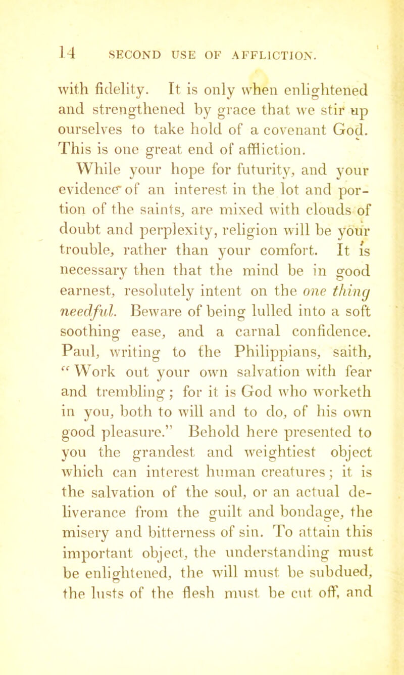 with fidelity. It is only when enlightened and strengthened by grace that we stir up ourselves to take hold of a covenant God. This is one great end of affliction. While yonr hope for futurity, and your evidence'of an interest in the lot and por- tion of the saints, are mixed with clouds of doubt and perplexity, religion will be your trouble, rather than your comfort. It is necessary then that the mind be in good earnest, resolutely intent on the one thing needful. Beware of being lulled into a soft soothincr ease, and a carnal confidence. Paul, writing to fhe Philippians, saith, “ Work out your own salvation with fear and trembling; for it is God who worketh in you, both to will and to do, of his own good pleasure.” Behold here presented to you the grandest and weightiest object which can interest human creatures; it is the salvation of the soul, or an actual de- liverance from the guilt and bondage, the misery and bitterness of sin. To attain this important object, the understanding must be enlightened, the will must be subdued, the lusts of the flesh must be cut offl and