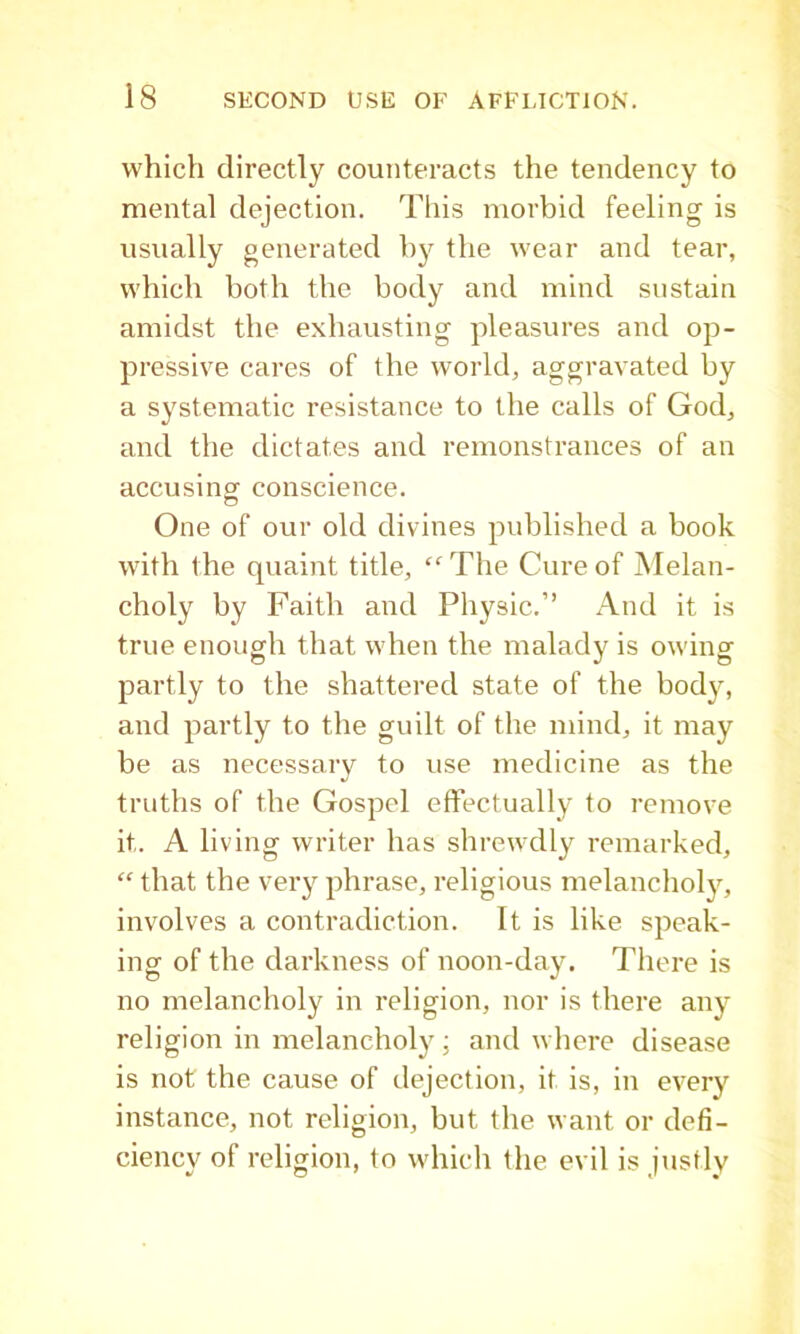 which directly counteracts the tendency to mental dejection. Tliis morbid feeling is usually generated by the wear and tear, which both the body and mind sustain amidst the exhausting pleasures and op- pressive cares of the world, aggravated by a systematic resistance to the calls of God, and the dictates and remonstrances of an accusinor conscience. o One of our old divines published a book with the quaint title, “ The Cure of Melan- choly by Faith and Physic.” And it is true enough that when the malady is owing partly to the shattered state of the body, and partly to the guilt of the mind, it may be as necessary to use medicine as the truths of the Gospel effectually to remove it. A living writer has shrewdly remarked, “ that the very phrase, religious melancholy, involves a contradiction. It is like speak- ing of the darkness of noon-day. There is no melancholy in religion, nor is there any religion in melancholy ; and wliere disease is not the cause of dejection, it is, in every instance, not religion, but the want or defi- ciency of religion, to whicli the evil is justly