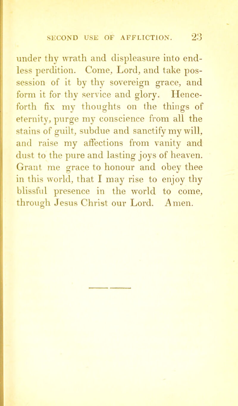 under thy wrath and displeasure into end- less perdition. Come, Lord, and take pos- session of it by thy sovereign grace, and form it for thy service and glory. Hence- forth fix my thoughts on the things of eternity, purge my conscience from all the stains of guilt, subdue and sanctify my will, and raise my affections from vanity and dust to the pure and lasting joys of heaven. Grant me grace to honour and obey thee in this world, that I may rise to enjoy thy blissful presence in the world to come, through Jesus Christ our Lord. Amen.