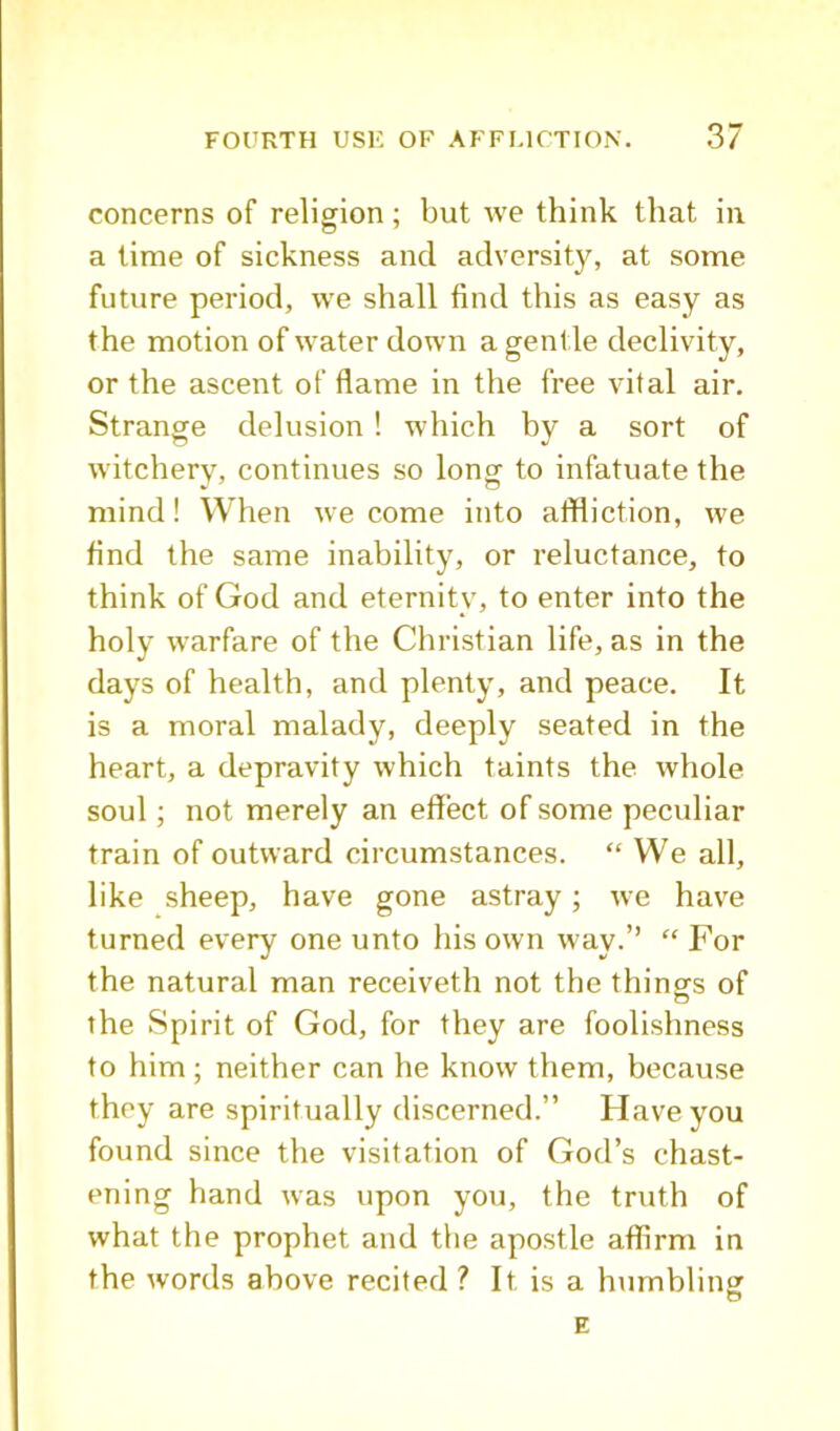 concerns of religion; but we think that in a time of sickness and adversity, at some future period, we shall find this as easy as the motion of water down a gentle declivity, or the ascent of flame in the free vital air. Strange delusion ! which by a sort of witchery, continues so long to infatuate the mind! When we come into affliction, we find the same inability, or reluctance, to think of God and eternity, to enter into the holy warfare of the Christian life, as in the days of health, and plenty, and peace. It is a moral malady, deeply seated in the heart, a depravity which taints the whole soul; not merely an effect of some peculiar train of outward circumstances. “We all, like sheep, have gone astray; we have turned every one unto his own way.’’ “ For the natural man receiveth not the things of the Spirit of God, for they are foolishness to him; neither can he know them, because they are spiritually discerned.” Have you found since the visitation of God’s chast- ening hand was upon you, the truth of what the prophet and the apostle affirm in the words above recited ? It is a humbling