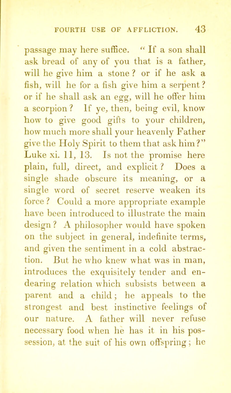 passage may here suffice. “ If a son shall ask bread of any of you that is a father, will he give him a stone ? or if he ask a fish, will he for a fish give him a serpent ? or if he shall ask an e^gr, will he offer him a scorpion ? If ye, then, being evil, know how to give good gifts to your children, how much more shall your heavenly Father give the Holy Spirit to them that ask him?” Luke xi. 11, 13. Is not the promise here plain, full, direct, and explicit ? Does a single shade obscure its meaning, or a single word of secret reserve weaken its force ? Could a more appropriate example have been introduced to illustrate the main design ? A philosopher would have spoken on the subject in general, indefinite terms, and given the sentiment in a cold abstrac- tion. But he who knew what was in man, introduces the excpiisitely tender and en- dearing relation which subsists between a parent and a child; he appeals to the strongest and best instinctive feelings of our nature. A father will never refuse necessary food when he has it in his pos- session, at the suit of his own oftspring ; he