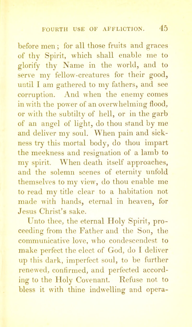 before men; for all those fruits and graces of thy Spirit, which shall enable me to glorify thy Name in the world, and to serve my fellow-creatures for their good, until I am gathered to my fathers, and see corruption. And when the enemy comes in with the power of an overwhelming flood, or with the subtilty of hell, or in the garb of an angel of light, do thou stand by me and deliver my soul. When pain and sick- ness try this mortal body, do thou impart the meekness and resigrnation of a lamb to my spirit. When death itself approaches, and the solemn scenes of eternity unfold themselves to my view, do thou enable me to read my title clear to a habitation not made with hands, eternal in heaven, for Jesus Christ’s sake. Unto thee, the eternal Holy Spirit, pro- ceeding from the Father and the Son, the communicative love, who condescendest to make perfect the elect of God, do I deliver up this dark, imperfect soul, to be further renewed, confirmed, and perfected accord- ing to the Holy Covenant. Refuse not to bless it with thine indwelling and opera-