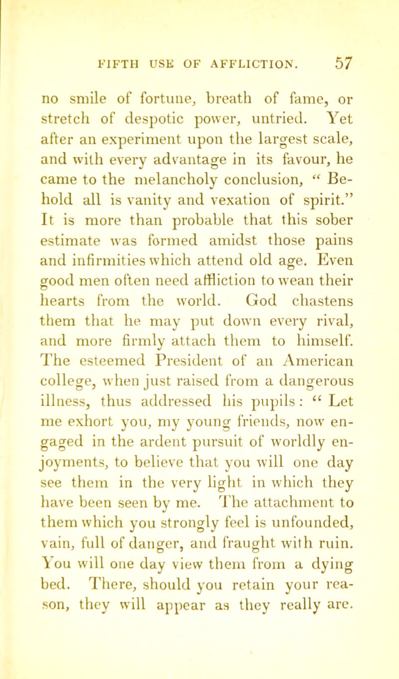 no smile of fortune^ breath of fame, or stretch of despotic power, untried. Yet after an experiment upon the largest scale, and with every advantage in its favour, he came to the melancholy conclusion, “ Be- hold all is vanity and vexation of spirit.” It is more than probable that this sober estimate was formed amidst those pains and infirmities which attend old age. Even sood men often need affliction to wean their hearts from the world. God chastens them that he may put down every rival, and more firmly attach them to himself. The esteemed President of an American college, when just raised from a dangerous illness, thus addressed his pupils: “Let me exhort you, my young friends, now en- gaged in the ardent pursuit of worldly en- joyments, to believe that you will one day see them in the very light in which they have been seen by me. ddie attachment to them which you strongly feel is unfounded, vain, full of danger, and fraught with ruin. You will one day view them from a dying bed. There, should you retain your rea- •son, they will appear as they really are.