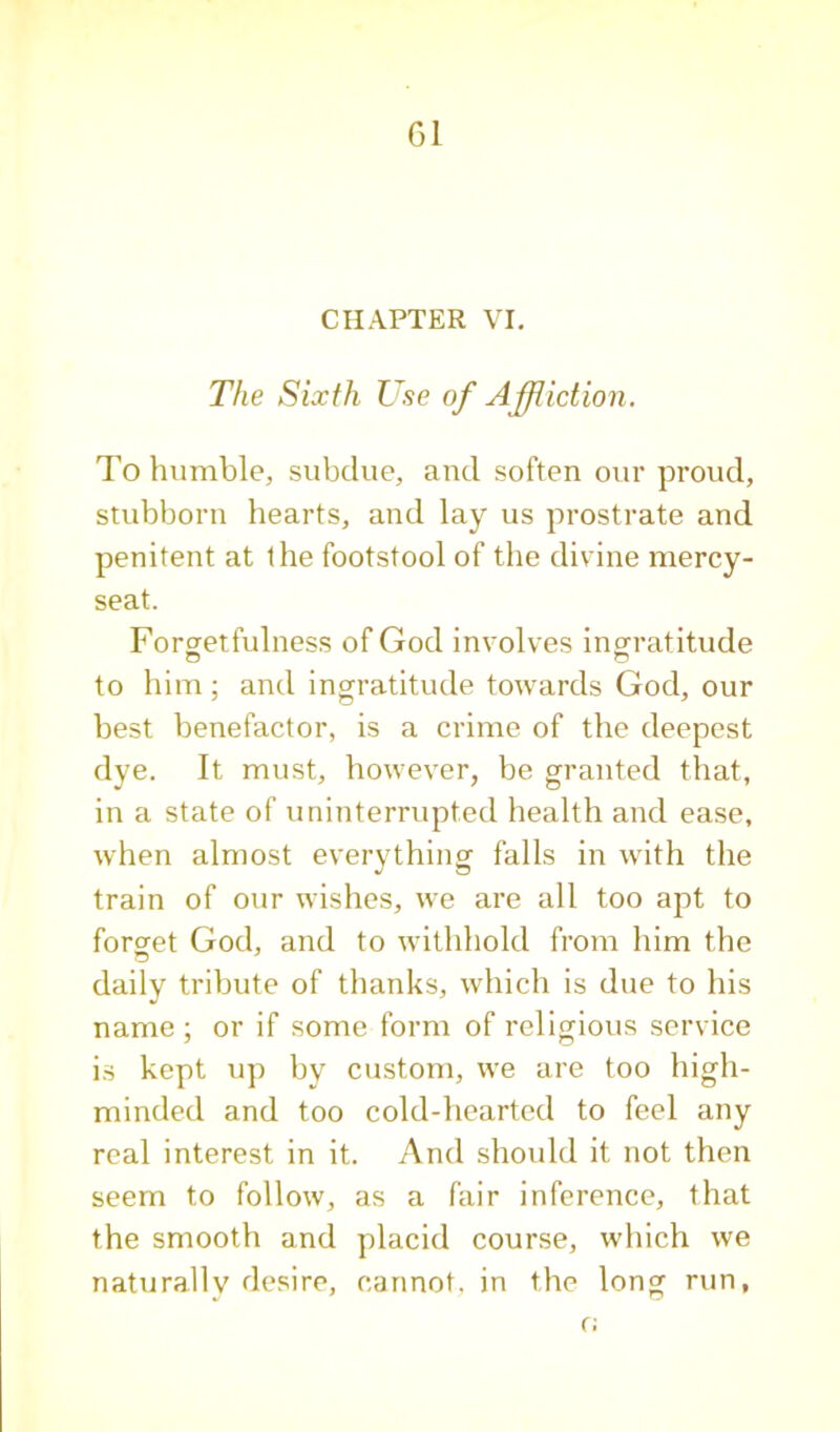 G1 CHAPTER VI, The Sixth Use of Ajpiction. To humble, subdue, and soften our proud, stubborn hearts, and lay us prostrate and penitent at the footstool of the divine mercy- seat. Forgetfulness of God involves ingratitude to him; and ingratitude towards God, our best benefactor, is a crime of the deepest dye. It must, however, be granted that, in a state of uninterrupted health and ease, when almost everything falls in with the train of our wishes, we are all too apt to forget God, and to withhold from him the daily tribute of thanks, which is due to his name; or if some form of religious service is kept up by custom, we are too high- minded and too cold-hearted to feel any real interest in it. And should it not then seem to follow, as a fair inference, that the smooth and placid course, which we naturally desire, cannot, in the long run, r;