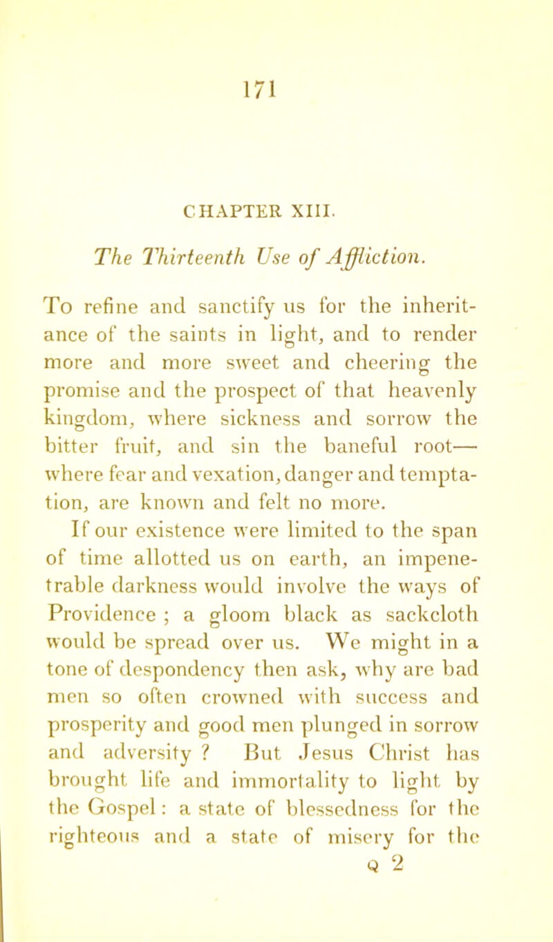 CHAPTER XIII. The Thirteenth Use of Ajffliction. To refine and sanctify us for the inherit- ance of the saints in light, and to render more and more sweet and cheering the promise and the prospect of that heavenly kingdom, where sickness and sorrow the bitter fruit, and sin the baneful root— where fear and vexation, danger and tempta- tion, are known and felt no more. If our existence were limited to the span of time allotted us on earth, an impene- trable darkness would involve the ways of Providence ; a gloom black as sackcloth would be sprcatl over us. We might in a tone of despondency then ask, why are bad men so often crowned with success and prosperity and good men plunged in sorrow and adversity ? But Jesus Christ has brought life and immortality to light by the Gospel: a state of blessedness for the righteous and a state of misery for the Q 2