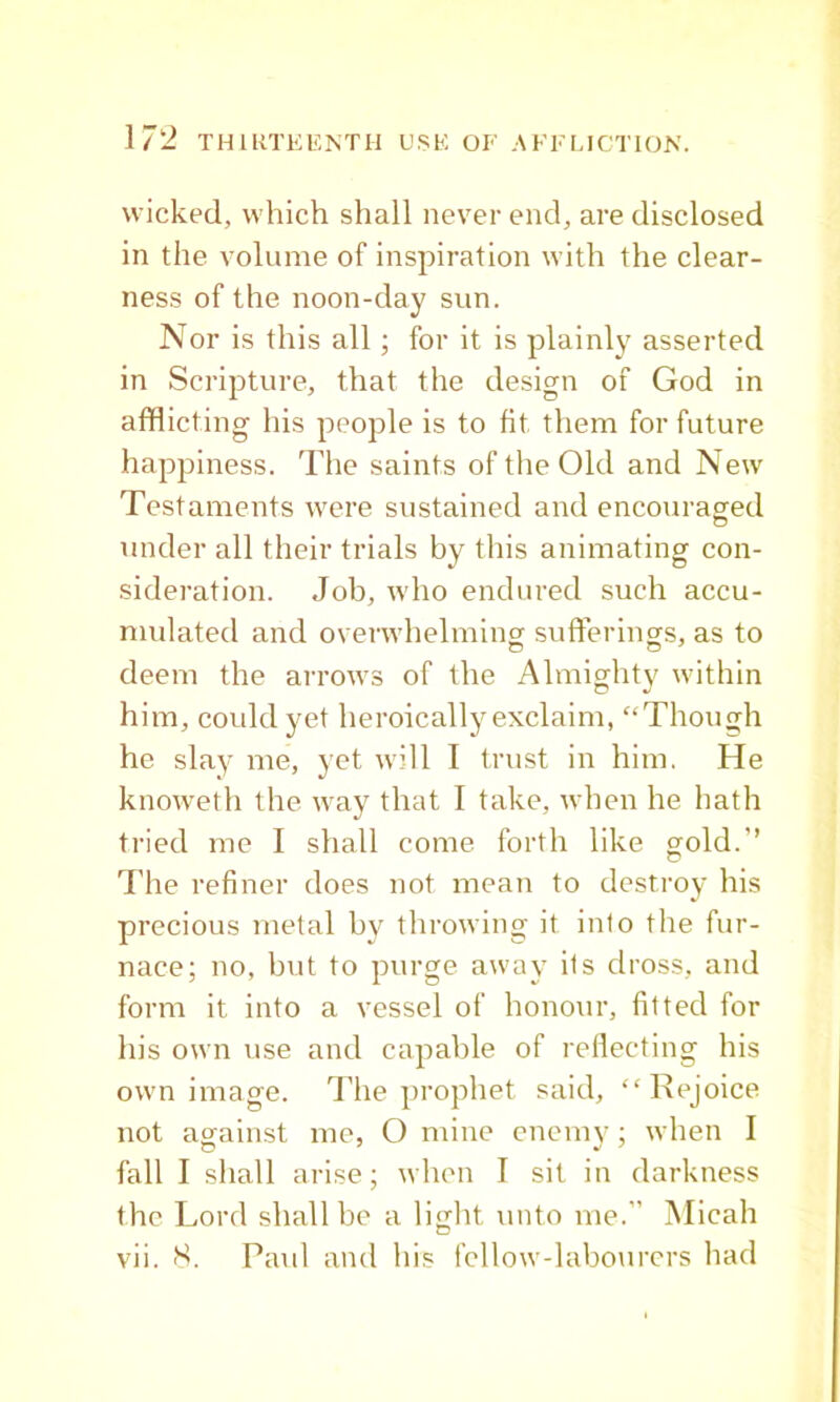 wicked, which shall never end, are disclosed in the volume of inspiration with the clear- ness of the noon-day sun. Nor is this all; for it is plainly asserted in Scripture, that the design of God in afflicting his people is to fit them for future happiness. The saints of the Old and New Testaments were sustained and encouraged under all their trials by this animating con- .sideration. Job, who endured such accu- mulated and overwhelming sufferings, as to deem the arrows of the Almighty within him, could yet heroically exclaim, “Though he slay me, yet will I trust in him. He knoweth the way that I take, when he hath tried me I shall come forth like gold.” The refiner does not mean to destroy his precious metal by throwing it into the fur- nace; no, but to purge away its dross, and form it into a vessel of honour, fitted for his own use and capable of rellecting his own image. The prophet said, “Rejoice not against me, O mine encmv; when I fall I shall arise; when I sit in darkness the Lord shall be a light unto me.” Micah vii. Paul and his fellow-labourers had