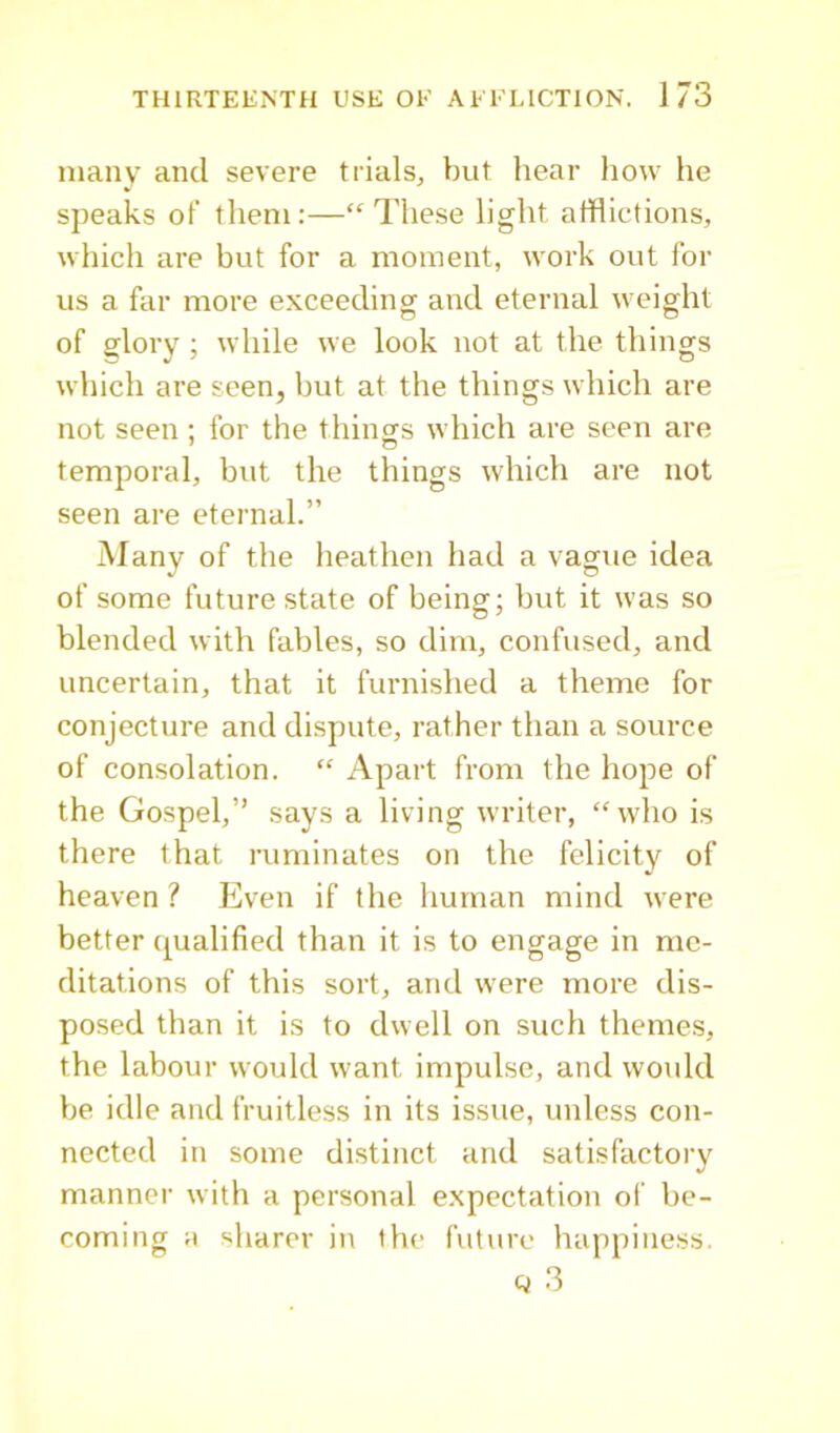 many and severe trials, but hear how he speaks of them:—“These light afflictions, which are but for a moment, work out for us a far more exceeding and eternal weight of glory ; while we look not at the things which are seen, but at the things which are not seen ; for the things which are seen are temporal, but the things which are not seen are eternal.” Many of the heathen had a vague idea of some future state of being; but it was so blended with fables, so dim, confused, and uncertain, that it furnished a theme for conjecture and dispute, rather than a source of consolation. “ Apart from the hope of the Gospel,” says a living writer, “who is there that ruminates on the felicity of heaven ? Even if the human mind were better qualified than it is to engage in me- ditations of this sort, and were more dis- posed than it is to dwell on such themes, the labour would want impulse, and woidd be idle and fruitless in its issue, unless con- nected in some distinct and satisfactory manner with a personal expectation of be- coming a sharer in the future happiness. Q 3