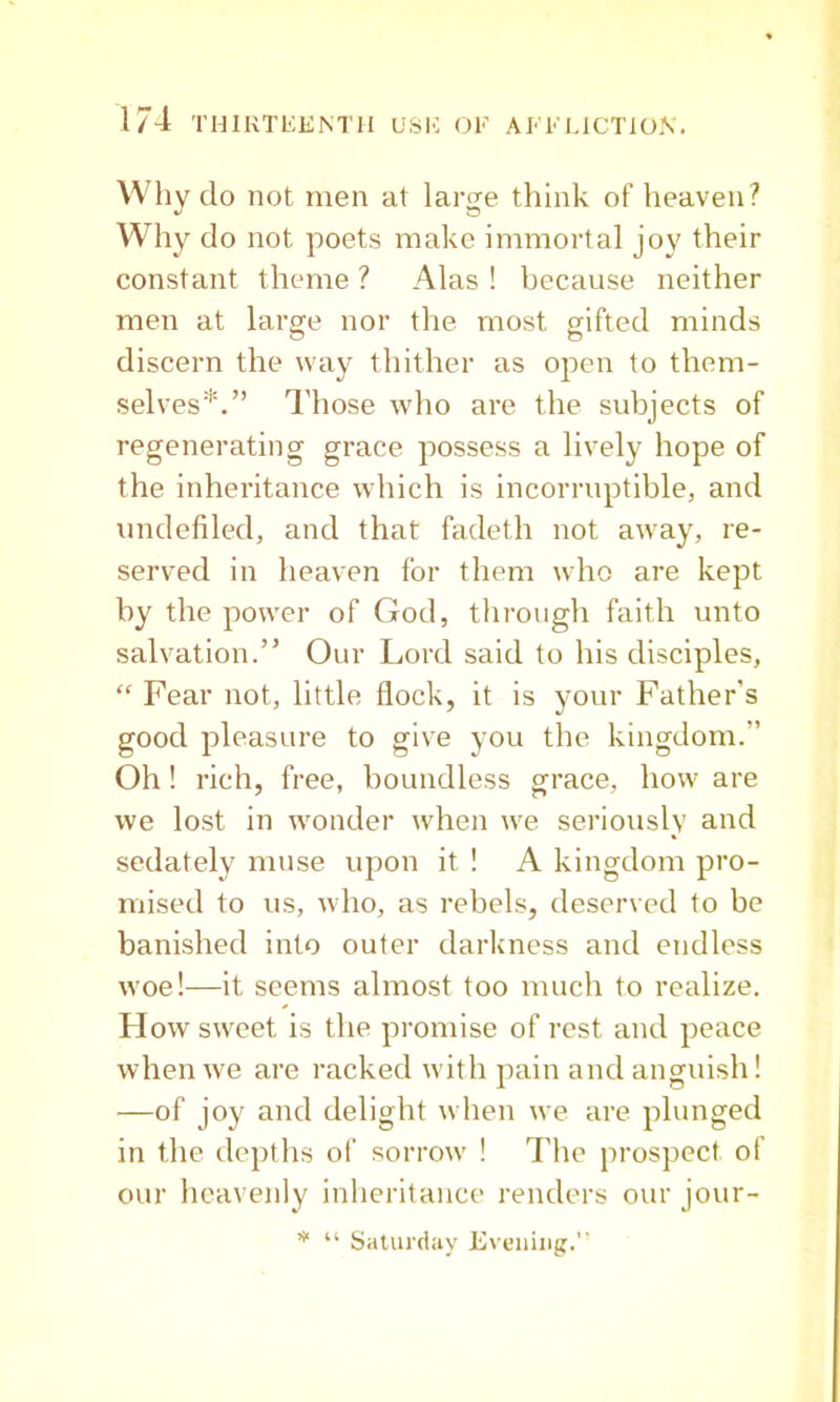 Why do not men at large think of heaven? Why do not poets make immortal joy their constant theme ? Alas ! because neither men at large nor the most gifted minds discern the way thither as open to them- selves*.” Those who are the subjects of regenerating grace possess a lively hope of the inheritance which is incorruptible, and undefiled, and that fadeth not away, re- served in heaven for them who are kept by the power of God, through faith unto salvation.” Our Lord said to his disciples, “ Fear not, little flock, it is your Father’s good pleasure to give you the kingdom.” Oh! rich, free, boundless grace, how are we lost in wonder when we seriously and sedately muse upon it ! A kingdom pro- mised to us, who, as rebels, deserved to be banished into outer darkness and endless woe!—it seems almost too much to realize. How sweet is the promise of rest and peace whenw'e are racked with pain and anguish! —of joy and delight when we are plunged in the depths of sorrow ! 4'he prospect of our heavenly inheritance renders our jour- “ Saturday Evening.”