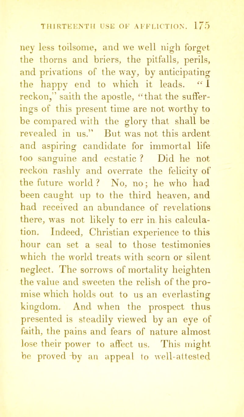 ney less toilsome, and we well nigh forget the thorns and briers, the pitfalls, perils, and privations of the way, by anticipating the happy end to which it leads. “ 1 reckon,” saith the apostle, “that the suffer- ings of this present time are not worthy to be compared with the glory that shall be revealed in us.” But was not this ardent and aspiring candidate for immortal life too sanguine and ecstatic ? Did he not reckon rashly and overrate the felicity of the future world? No, no; he who had been caught up to the third heaven, and had received an abundance of revelations there, was not likely to err in his calcula- tion. Indeed, Christian experience to this hour can set a seal to those testimonies which the world treats with scorn or silent neglect. The sorrows of mortality heighten the value and sweeten the relish of the pro- mise which holds out to us an everlasting kingdom. And when the prospect thus presented is steadily viewed by an eye of faith, the pains and fears of nature almost lose their power to affect us. This might be proved by an appeal to well-attested